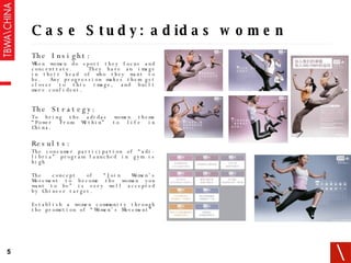 Case Study: adidas women The Insight: When women do sport they focus and concentrate.  They have an image in their head of who they want to be.  Any progression makes them get closer to this image, and built more confident. The Strategy: To bring the adidas women theme “Power From Within” to life in China. Results: The consumer participation of “adi-libria” program launched in gym is high The concept of “Join Women’s Movement to become the woman you want to be” is very well accepted by Chinese target.  Establish a women community through the promotion of “Women’s Movement” 