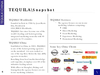TEQUILA\ Snapshot TEQUILA\Worldwide Founded in Paris in 1986 by Jean-Marie Dru, President & CEO,TBWA\Worldwide. TEQUILA\ has since become one of the world’s leading and fastest growing integrated marketing networks with 48 agencies in 33 countries.  TEQUILA\China Established in China in 2003, TEQUILA\ is one of the fastest growing agencies on the mainland - it is now ranked as one of the top three Below the Line (BTL) agencies in market.  Benefiting from local market knowledge and expertise, it employs over 80 of the industries leading talents With offices in Shanghai, Beijing and Guangzhou the agency focuses on one-to-one marketing solutions. TEQUILA\Services The agency focuses on one-to-one marketing solutions comprising: CRM Direct Marketing Event Marketing Experience Marketing Promotional Marketing   Some key China Clients 