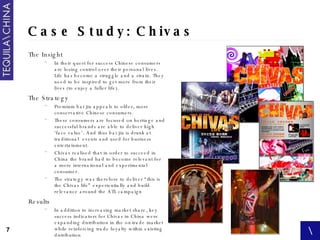 Case Study: Chivas The Insight In their quest for success Chinese consumers are losing control over their personal lives. Life has become a struggle and a strain. They need to be inspired to get more from their lives (to enjoy a fuller life).  The Strategy Premium bai jiu appeals to older, more conservative Chinese consumers. These consumers are focused on heritage and successful brands are able to deliver high ‘face value’. And thus bai jiu is drunk at traditional  events and used for business entertainment. Chivas realised that in order to succeed in China the brand had to become relevant for a more international and experimental consumer. The strategy was therefore to deliver “this is the Chivas life” experientially and build relevance around the ATL campaign Results In addition to increasing market share, key success indicators for Chivas in China were expanding distribution in the on-trade market while reinforcing trade loyalty within existing distribution This is not surprising given that over the party period same outlets sales increased by an average of  433% 