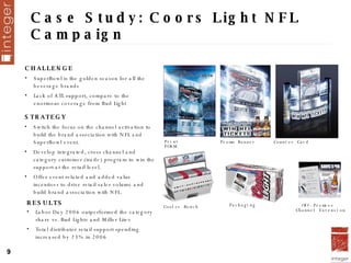 Case Study: Coors Light NFL Campaign Print  POSM Promo Banner Counter Card Cooler Bench Packaging Off-Premise  Channel Extension RESULTS Labor Day 2006 outperformed the category share vs. Bud Light ®  and Miller Lite ® Total distributor retail support spending increased by 23% in 2006 CHALLENGE SuperBowl is the golden season for all the beverage brands Lack of ATL support, compare to the enormous coverage from Bud Light STRATEGY Switch the focus on the channel activation to build the brand association with NFL and SuperBowl event. Develop integrated, cross channel and category customer (trade) program to win the support at the retail level. Offer event related and added value incentives to drive retail sales volume and build brand association with NFL.  