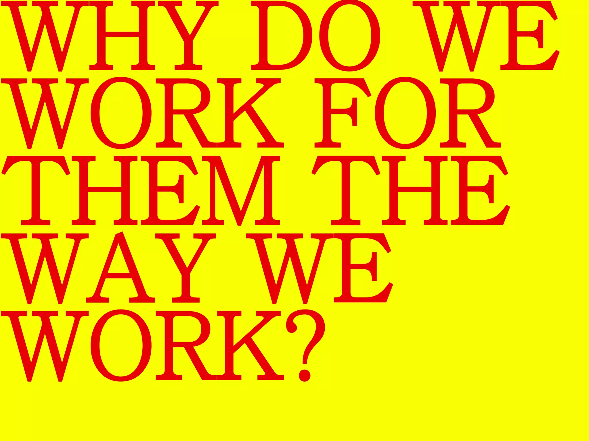 WHY DO WE 
WORK FOR 
THEM THE 
WAY WE 
WORK? 
 