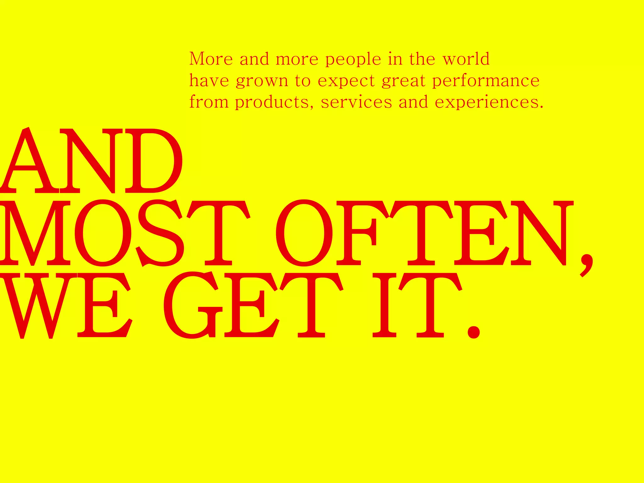 More and more people in the world 
have grown to expect great performance 
from products, services and experiences. 
AND 
MOST OFTEN, 
WE GET IT. 
 