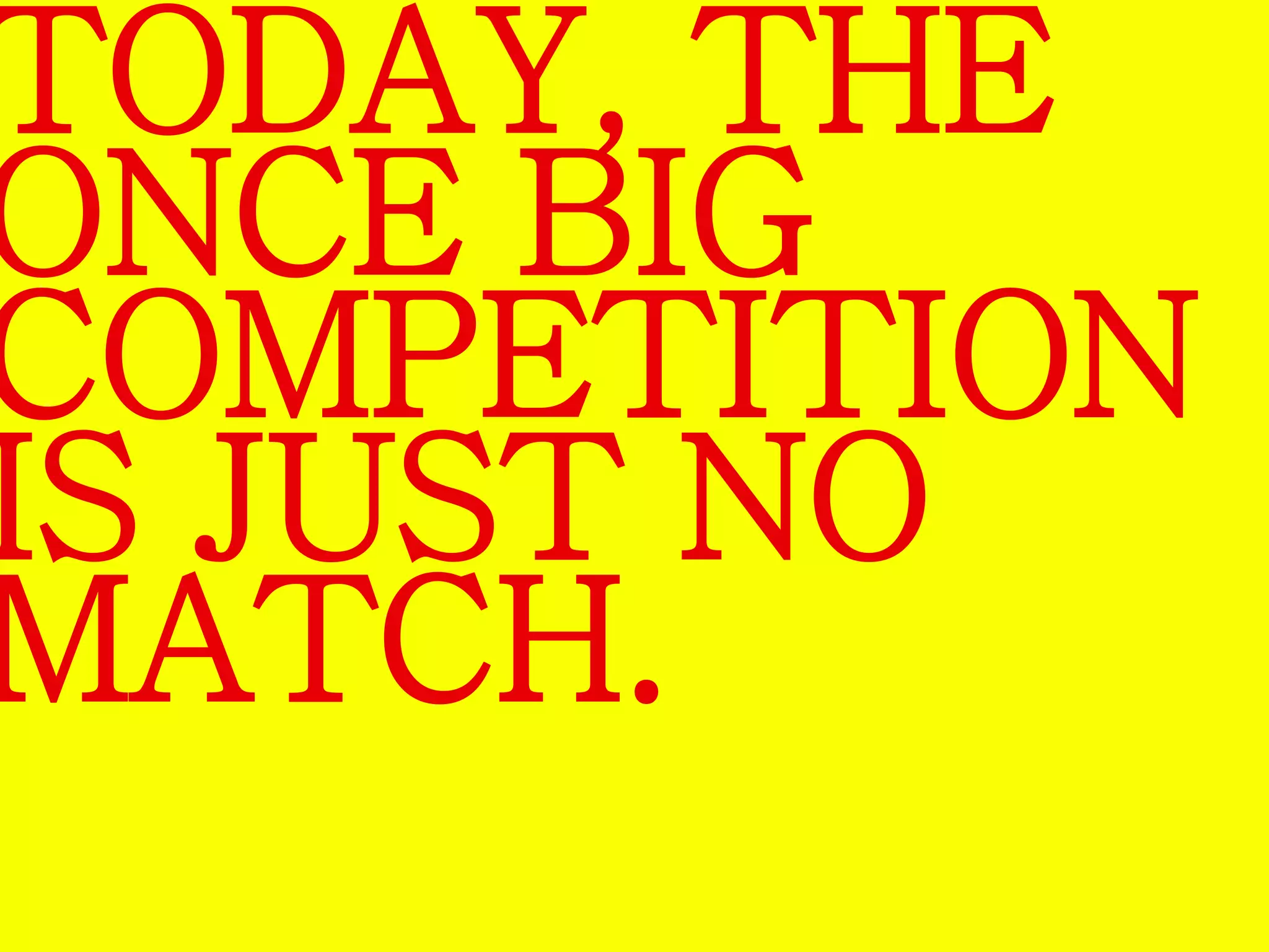 TODAY, THE 
ONCE BIG 
COMPETITION 
IS JUST NO 
MATCH. 
 