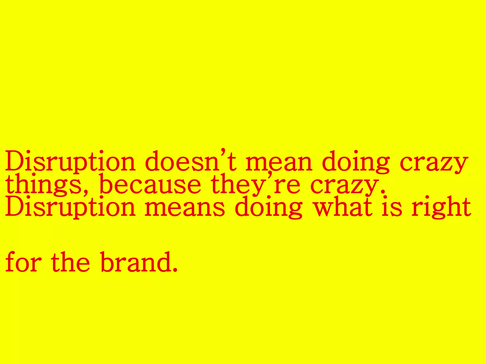 Disruption doesn’t mean doing crazy 
things, because they’re crazy. 
Disruption means doing what is right 
for the brand. 
 