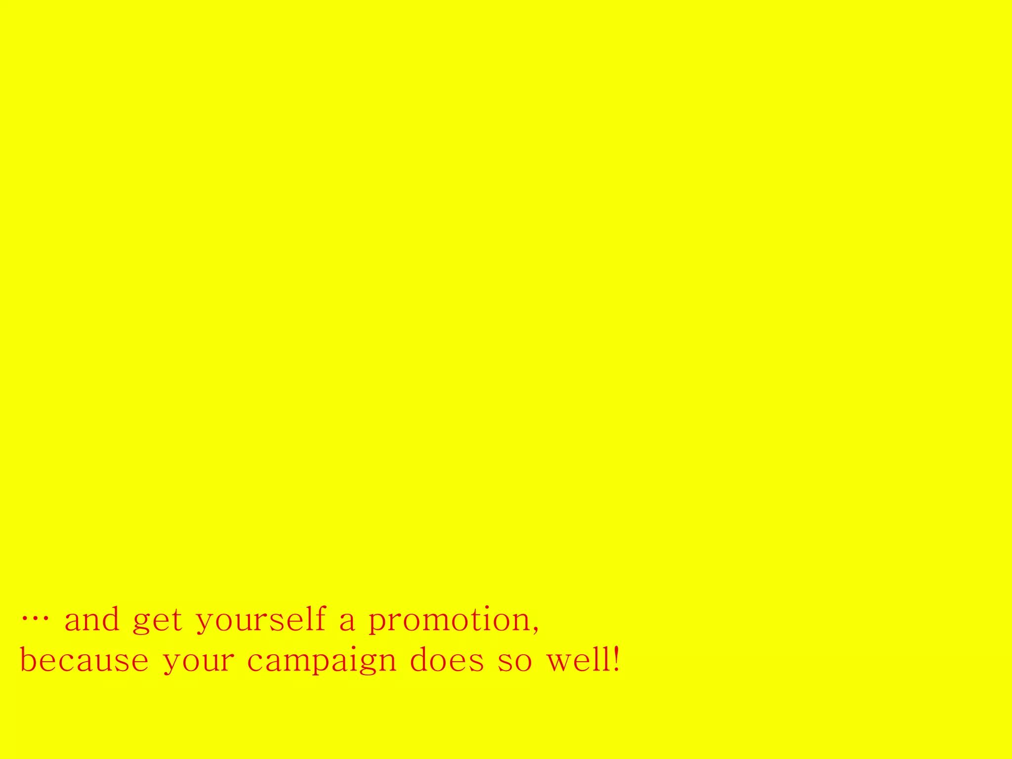 … and get yourself a promotion, 
because your campaign does so well! 
 