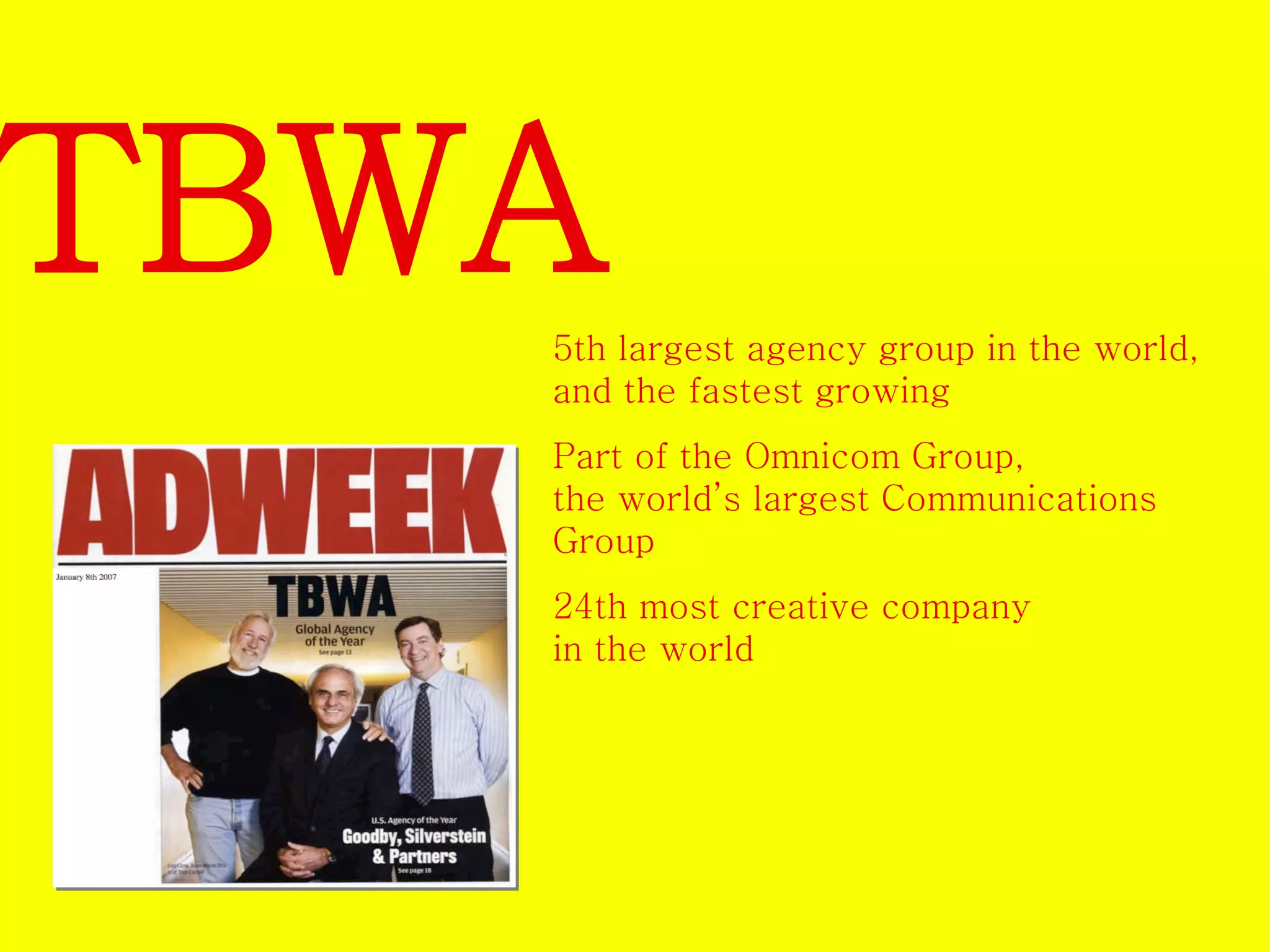 TBWA 
5th largest agency group in the world, 
and the fastest growing 
Part of the Omnicom Group, 
the world’s largest Communications 
Group 
24th most creative company 
in the world 
 