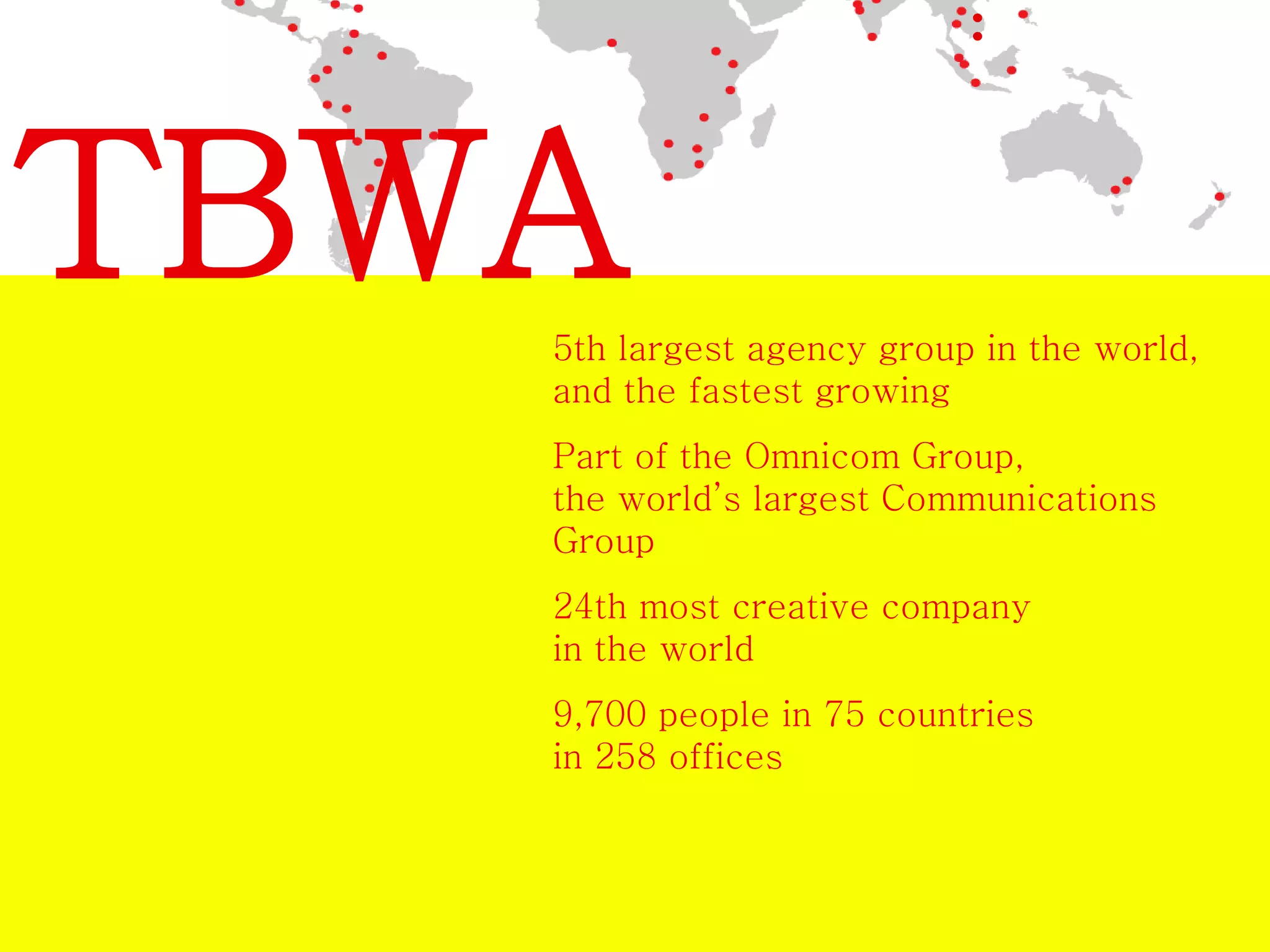 TBWA 
5th largest agency group in the world, 
and the fastest growing 
Part of the Omnicom Group, 
the world’s largest Communications 
Group 
24th most creative company 
in the world 
9,700 people in 75 countries 
in 258 offices 
 