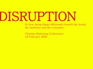 DISRUPTION 
Or how doing things differently benefit the brand, 
the marketer and the consumer. 
Vietnam Marketing Conference 
18 February 2009 
 