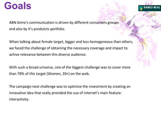ABN Amro’s communication is driven by different consumers groups and also by it’s produtcts portfolio.  When talking about female target, bigger and less homogeneous than others, we faced the challenge of obtaining the necessary coverage and impact to achive relevance between this diverse audience. With such a broad universe, one of the biggest challenge was to cover more than 70% of this target (Women, 20+) on the web. The campaign next challenge was to optimize the investment by creating an innovative idea that really provided the use of internet’s main feature: interactivity. Goals 