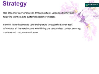 Strategy Use of banner’s personalization through pictures upload and behavioral targeting technology to customize posterior impacts. Banners invited women to send their picture through the banner itself. Afterwards  all the next impacts would bring the personalized banner, ensuring a unique and custom comunication. 