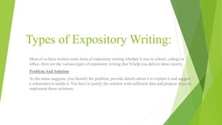 Types of Expository Writing:
Most of us have written some form of expository writing whether it was in school, college or
office. Here are the various types of expository writing that’ll help you deliver ideas clearly:
Problem And Solution
As the name suggests, you identify the problem, provide details about it to explain it and suggest
a solution(s) to tackle it. You have to justify the solution with sufficient data and propose ways to
implement those solutions.
 