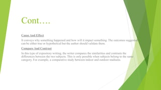 Cont….
Cause And Effect
It conveys why something happened and how will it impact something. The outcomes suggested
can be either true or hypothetical but the author should validate them.
Compare And Contrast
In this type of expository writing, the writer compares the similarities and contrasts the
differences between the two subjects. This is only possible when subjects belong to the same
category. For example, a comparative study between indoor and outdoor stadiums.
 