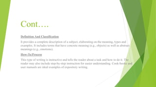 Cont….
Definition And Classification
It provides a complete description of a subject, elaborating on the meaning, types and
examples. It includes terms that have concrete meaning (e.g., objects) as well as abstract
meanings (e.g., emotions).
How-To/Process
This type of writing is instructive and tells the reader about a task and how to do it. The
reader may also include step-by-step instruction for easier understanding. Cook-books and
user manuals are ideal examples of expository writing.
 