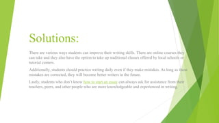 Solutions:
There are various ways students can improve their writing skills. There are online courses they
can take and they also have the option to take up traditional classes offered by local schools or
tutorial centers.
Additionally, students should practice writing daily even if they make mistakes. As long as these
mistakes are corrected, they will become better writers in the future.
Lastly, students who don’t know how to start an essay can always ask for assistance from their
teachers, peers, and other people who are more knowledgeable and experienced in writing.
 