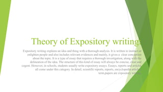 Theory of Expository writing:
Expository writing explains an idea and thing with a thorough analysis. It is written to instruct or
enlighten people and also includes relevant evidences and mainly, it gives a clear conception
about the topic. It is a type of essay that requires a thorough investigation, along with the
delineation of the idea. The structure of this kind of essay will always be concise, clear and
cogent. However, in schools, students usually write expository essays. Essays, reports and articles
all come under this category. In detail, scientific reports, reports, encyclopedia articles,
term,papers are expository writing.
 