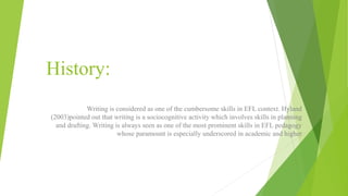 History:
Writing is considered as one of the cumbersome skills in EFL context. Hyland
(2003)pointed out that writing is a sociocognitive activity which involves skills in planning
and drafting. Writing is always seen as one of the most prominent skills in EFL pedagogy
whose paramount is especially underscored in academic and higher
 