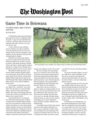 July 5, 2009




Game Time in Botswana
At safari camps, signs of peace
and peril
By Jenny Hontz

      At Duba Plains safari camp in Botswana’s
Okavango Delta, there was fighting within
the pride. A rogue lioness had killed four
newborns, and their mother, breasts still
engorged with milk, cried out over and
over for her cubs.
      I tried to hide the tears welling in
my eyes, feeling it was silly to humanize
a lion. But I knew how she felt. Just a few
months earlier, I had lost a pregnancy at the
midpoint, my first attempt at having a baby
ending abruptly in despair.
      With the worst of the agony behind
me but the wounds still raw, this trip with
Wilderness Safaris was an effort to restore
my spirits. I had always dreamed of visiting
Africa, and I knew a safari would be tough to       Lions get frisky on the roadside near Xigera camp in Botswana’s lush Okavango Delta.
pull off once a baby arrived. Though I never
would have asked for it, now was my chance.        mating. I was tempted to shout, “Get a room!”       you will feel as if you’ve just dug up hidden
      My husband couldn’t get away, so my                The lions at Xigera were also getting         treasure.
former college roommate, Heather, joined           busy. Or so we heard. It took us three days               On our last morning at Xigera, we went
me on the journey. We decided to visit three       to find them. We’d spotted a huge dazzle of         on a wild ride in search of big game. It felt
safari camps: the brand-new, solar-powered         zebras and elephants that tried but failed          like a hunt, our goal to shoot them with
Kalahari Plains Camp and two spots in the          to hide their girth in the bush. We’d taken a       cameras rather than bullets. We drove into
lush Okavango Delta, Xigera and finally Duba       traditional mokoro canoe ride through water         the wind to follow a scent and studied paw
Plains, where the lion and the buffalo go          lilies and papyrus reeds, passing giraffes          prints in the dirt.
head to head.                                      munching along the shore. But where were                  Our guide had grown up in the area and
      It was summer in Botswana, hot and           the lions? Where were the buffaloes?                was a skilled tracker. He took us way, way
wet. Signs of life -- and death -- were every-           Game drives can be an exercise in             off-road, hacking through the bush with a ma-
where. The day before we arrived at Duba           patience, hardly my strongest quality. It’s not     chete and driving over logs once he picked
Plains, a pride of 10 lions had downed a           like a zoo. You can tool around for hours and       up the trail. We eventually gave up and
buffalo, and vultures had already picked the       spot nothing more than some fancy ante-             found our way back to the main road, where
carcass clean. Nature’s cruel efficiency. I was    lopes and a few warthogs. The good news             the buffaloes waited for us, laughing, I’m
happy to have missed the kill.                     is, you won’t see any sign of human beings,         sure. (I chuckled myself later that day when
      As luck would have it, we witnessed          either. For days, our view was never marred         we flew to Duba, where 1,000 buffaloes roam
lots of life being created instead. At Xigera,     by buildings, cars or trash. Nothing but            in the open.)
a tropical oasis on Paradise Island overlook-      miles and miles of pristine wilderness and                We had given up on finding lions, too,
ing a river, it was hard not to blush at all the   elephant dung.                                      and started heading back to camp. That’s
activity. One afternoon, on the raised wooden            I eventually learned that if I just relaxed   when we rounded the bend and stumbled
walkway leading to my tent, an entire baboon       and took it all in, things would work out.          on a couple right next to the road. “Lions!”
family confronted me. I backed up as they ad-      There wasn’t a single day we didn’t experi-         I screamed, as we veered to avoid running
vanced, but I finally froze, holding my ground     ence something new and invigorating. And            them over. The male lion climbed on top of
a few feet from the babies. Then they all          in those rare moments when you’re the one           the female, biting her on the ear, and she
hopped to the ground, and the parents started      to identify some distant movement in grass,         swatted him with her paw. You would, too,
 