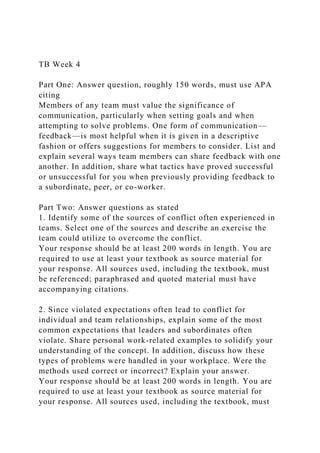 TB Week 4
Part One: Answer question, roughly 150 words, must use APA
citing
Members of any team must value the significance of
communication, particularly when setting goals and when
attempting to solve problems. One form of communication—
feedback—is most helpful when it is given in a descriptive
fashion or offers suggestions for members to consider. List and
explain several ways team members can share feedback with one
another. In addition, share what tactics have proved successful
or unsuccessful for you when previously providing feedback to
a subordinate, peer, or co-worker.
Part Two: Answer questions as stated
1. Identify some of the sources of conflict often experienced in
teams. Select one of the sources and describe an exercise the
team could utilize to overcome the conflict.
Your response should be at least 200 words in length. You are
required to use at least your textbook as source material for
your response. All sources used, including the textbook, must
be referenced; paraphrased and quoted material must have
accompanying citations.
2. Since violated expectations often lead to conflict for
individual and team relationships, explain some of the most
common expectations that leaders and subordinates often
violate. Share personal work-related examples to solidify your
understanding of the concept. In addition, discuss how these
types of problems were handled in your workplace. Were the
methods used correct or incorrect? Explain your answer.
Your response should be at least 200 words in length. You are
required to use at least your textbook as source material for
your response. All sources used, including the textbook, must
 