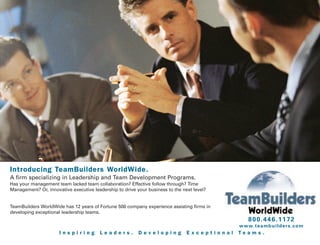 Introducing TeamBuilders WorldWide.
A firm specializing in Leadership and Team Development Programs.
Has your management team lacked team collaboration? Effective follow through? Time
Management? Or, innovative executive leadership to drive your business to the next level?


TeamBuilders WorldWide has 12 years of Fortune 500 company experience assisting firms in
developing exceptional leadership teams.
                                                                                                   800.446.1172
                                                                                              w w w. t e a m b u i l d e r s . c o m
                      Inspiring         Leaders.          Developing            Exceptional   Teams.
 