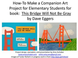 How-To Make a Companion Art
Project for Elementary Students for
book: This Bridge Will Not Be Gray
by Dave Eggers
Project design, exemplars, and presentation by Amy Zschaber
www.amyzschaber.com artful.artsy.amy@gmail.com
Images of Tucker Nichol’s in-progress work is from http://goo.gl/F29UeV
 