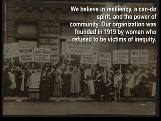 We believe in resiliency, a can-do
           spirit, and the power of
community. Our organization was
  founded in 1919 by women who
 refused to be victims of inequity.
 