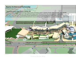 Beame Architectural Partnership
   Project Architect
   “Concention Center Urban District”, Florida, USA
   Mixed-use project located adjacent to the orange county convention center in Orlando, Florida. It encompasses about 500,000
   square feet of retail, office space and +200 apartments above retail. The focus of the main urban space is a tropically landscaped 200
   foot wide “waterscape park” incorporating a broad waterfall facing Universal Boulevard. Destination restaurants will surround the
   central plaza district; with programmed entertainment venues and large gathering spaces for concerts and other large scale events.




Aerial View

                                                      Thomas Bache-Wiig
 