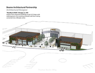 Beame Architectural Partnership
Architectural Designer
“Randhurst Mall”, Chicago, IL, USA
Study of two restaurant buildings as part of a large scale
redeveopment of an existing enclosed mall that is being
converted into a lifestyle center.




                                                      Thomas Bache-Wiig
 