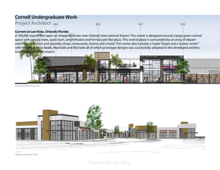 Cornell Undergraduate Work-
Project Architect
Current at Lee Vista, Orlando Florida
A 740,000 square foot open-air shopping center near Orlando International Airport. The center is designed around a large green central
space with canopy trees, open lawn, amphitheatre and formal park-like plaza. This central plaza is surrounded by an array of depart-
ment stores, fashion and specialty shops, restaurants, bistros and a hotel. The center also includes a Super Target and a “power center”
with tenants such as Bealls, Marshalls and Michaels all of which prototype designs was successfully adopted to the developed architec-
tural language of the project




Building Q-North Elevation




Village South/West Entry



                                                     Thomas Bache-Wiig
 