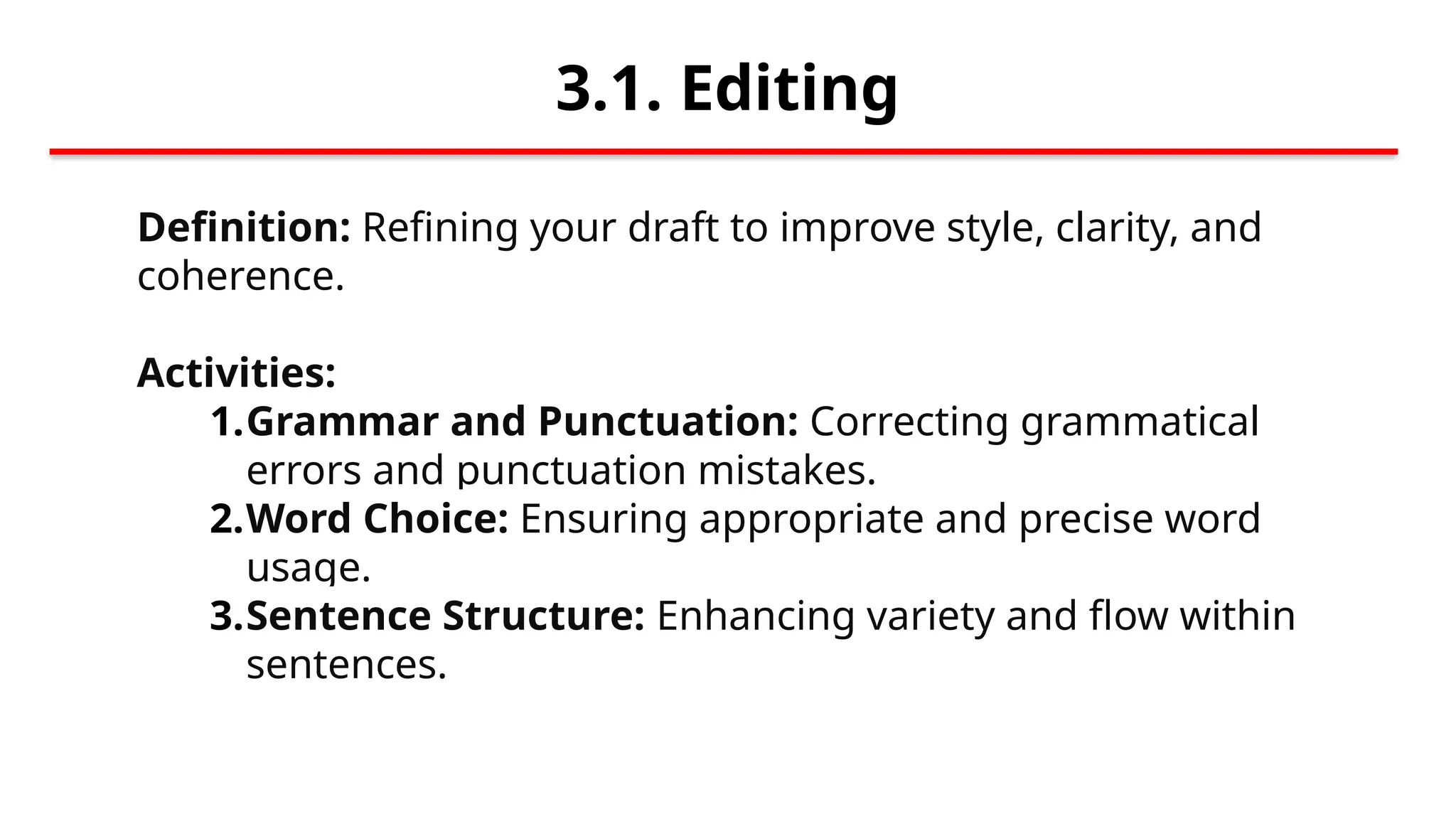3.1. Editing
Definition: Refining your draft to improve style, clarity, and
coherence.
Activities:
1.Grammar and Punctuation: Correcting grammatical
errors and punctuation mistakes.
2.Word Choice: Ensuring appropriate and precise word
usage.
3.Sentence Structure: Enhancing variety and flow within
sentences.
 