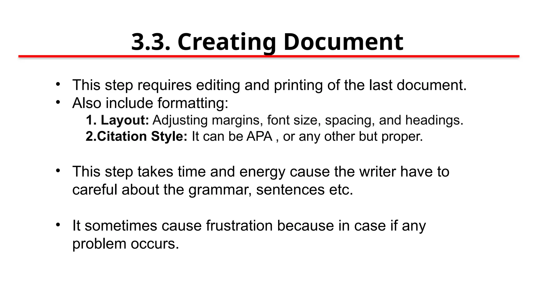 3.3. Creating Document
• This step requires editing and printing of the last document.
• Also include formatting:
1. Layout: Adjusting margins, font size, spacing, and headings.
2.Citation Style: It can be APA , or any other but proper.
• This step takes time and energy cause the writer have to
careful about the grammar, sentences etc.
• It sometimes cause frustration because in case if any
problem occurs.
 