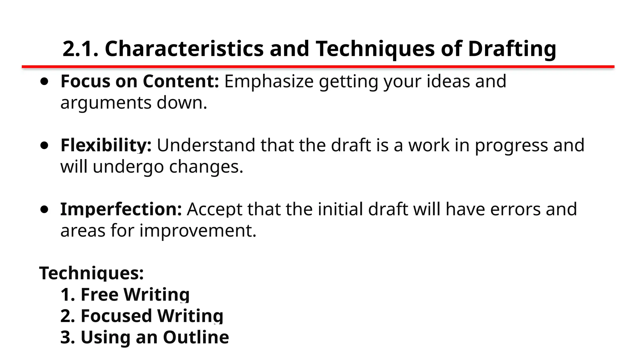 2.1. Characteristics and Techniques of Drafting
● Focus on Content: Emphasize getting your ideas and
arguments down.
● Flexibility: Understand that the draft is a work in progress and
will undergo changes.
● Imperfection: Accept that the initial draft will have errors and
areas for improvement.
Techniques:
1. Free Writing
2. Focused Writing
3. Using an Outline
 