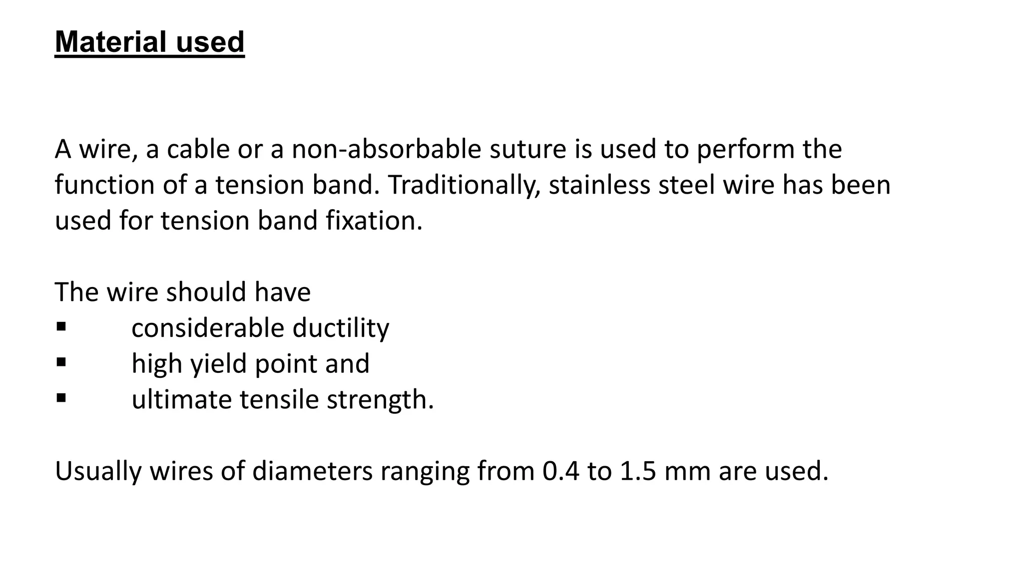 Material used
A wire, a cable or a non-absorbable suture is used to perform the
function of a tension band. Traditionally, stainless steel wire has been
used for tension band fixation.
The wire should have
 considerable ductility
 high yield point and
 ultimate tensile strength.
Usually wires of diameters ranging from 0.4 to 1.5 mm are used.
 