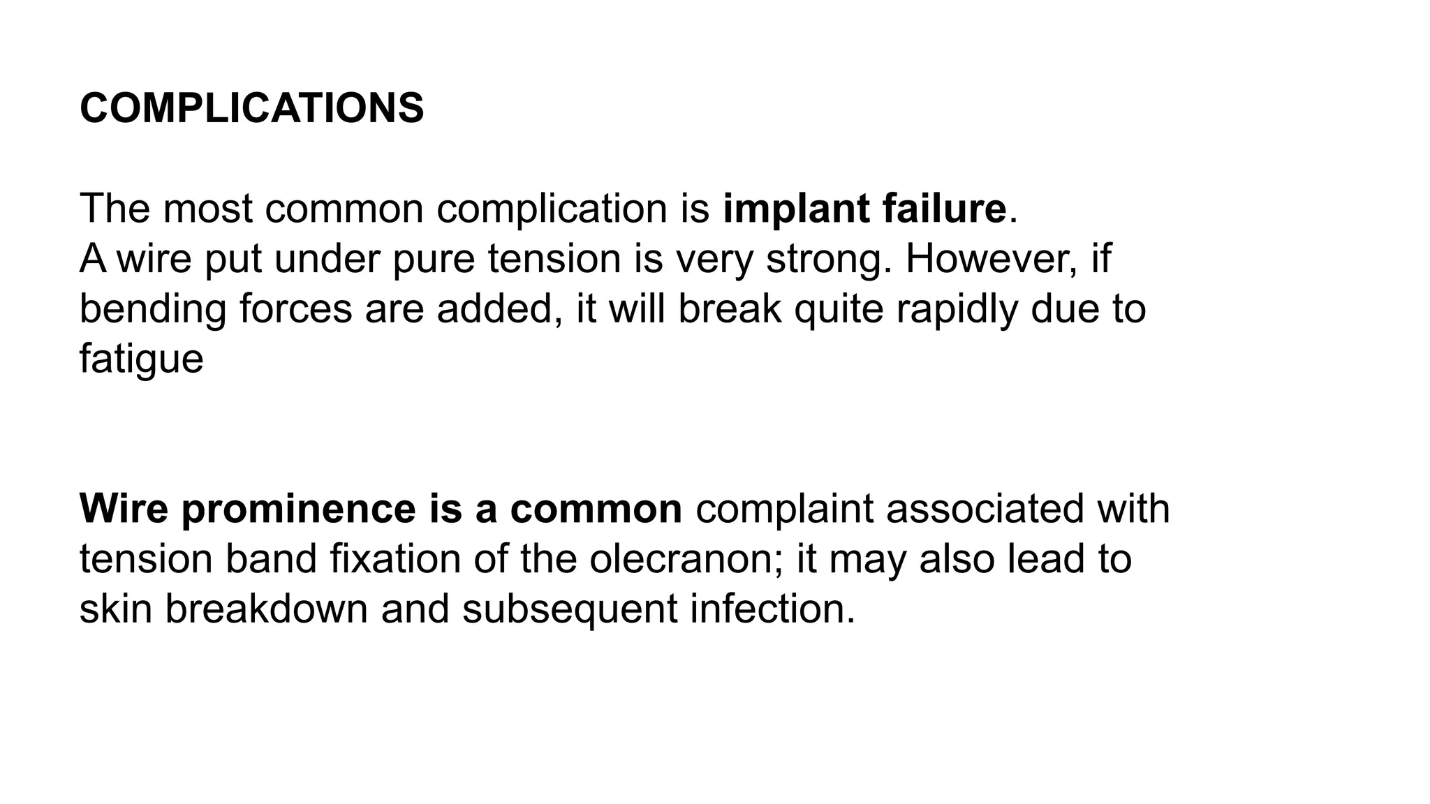 COMPLICATIONS
The most common complication is implant failure.
A wire put under pure tension is very strong. However, if
bending forces are added, it will break quite rapidly due to
fatigue
Wire prominence is a common complaint associated with
tension band fixation of the olecranon; it may also lead to
skin breakdown and subsequent infection.
 