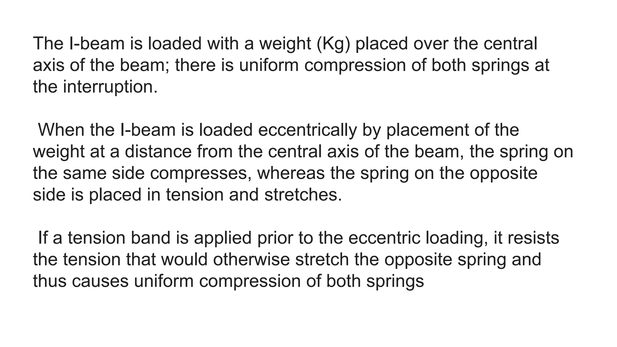 The I-beam is loaded with a weight (Kg) placed over the central
axis of the beam; there is uniform compression of both springs at
the interruption.
When the I-beam is loaded eccentrically by placement of the
weight at a distance from the central axis of the beam, the spring on
the same side compresses, whereas the spring on the opposite
side is placed in tension and stretches.
If a tension band is applied prior to the eccentric loading, it resists
the tension that would otherwise stretch the opposite spring and
thus causes uniform compression of both springs
 