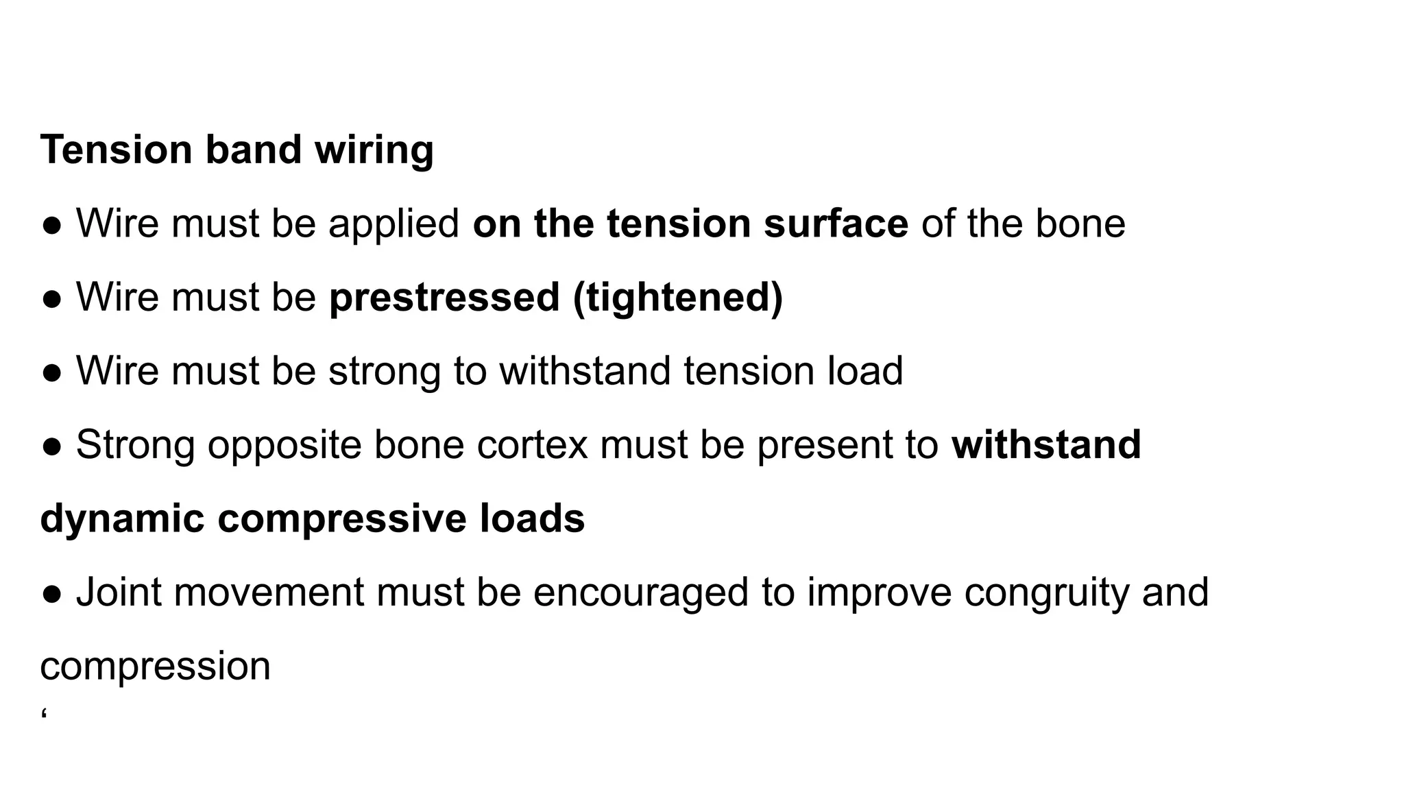 Tension band wiring
● Wire must be applied on the tension surface of the bone
● Wire must be prestressed (tightened)
● Wire must be strong to withstand tension load
● Strong opposite bone cortex must be present to withstand
dynamic compressive loads
● Joint movement must be encouraged to improve congruity and
compression
‘
 