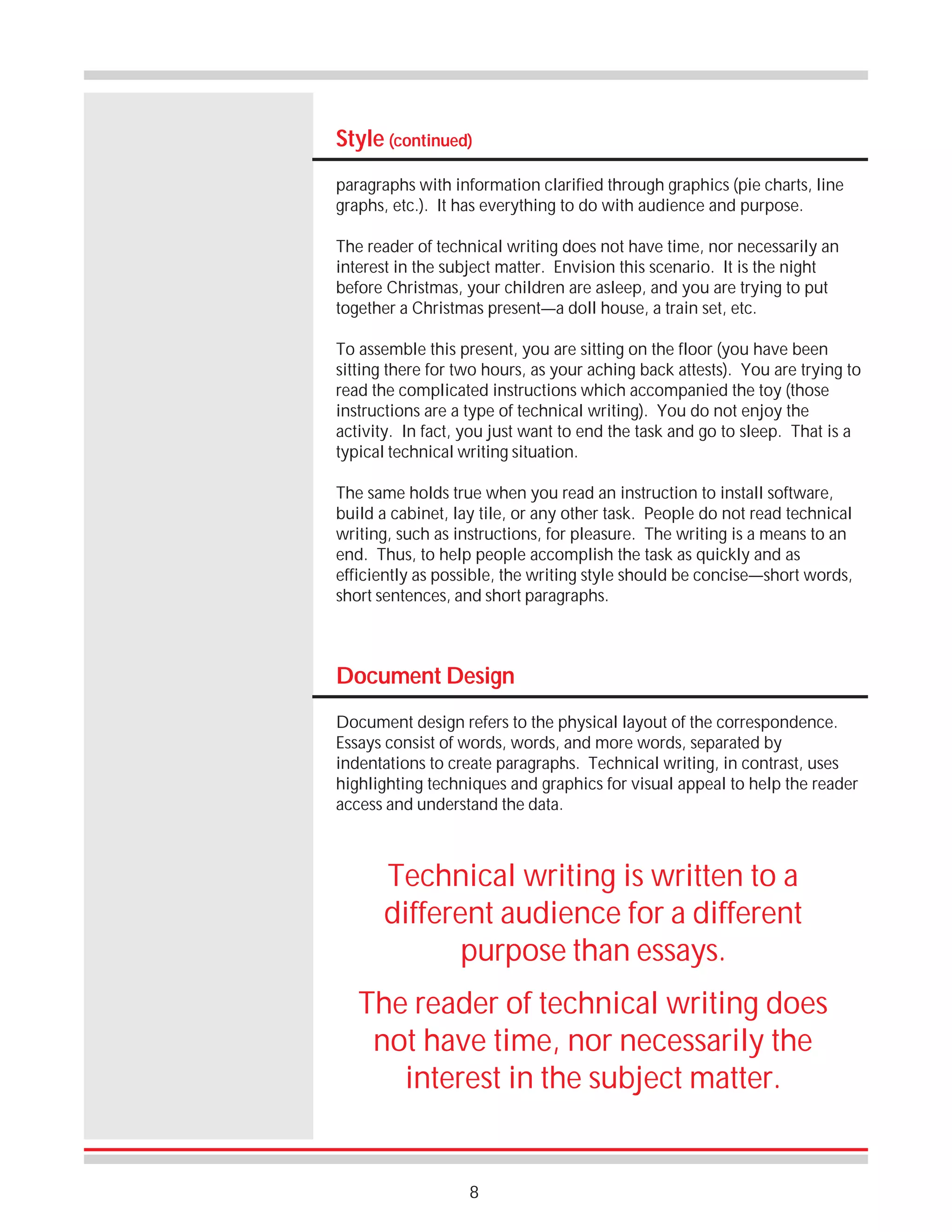 Style (continued)
paragraphs with information clarified through graphics (pie charts, line
graphs, etc.). It has everything to do with audience and purpose.
The reader of technical writing does not have time, nor necessarily an
interest in the subject matter. Envision this scenario. It is the night
before Christmas, your children are asleep, and you are trying to put
together a Christmas present—a doll house, a train set, etc.
To assemble this present, you are sitting on the floor (you have been
sitting there for two hours, as your aching back attests). You are trying to
read the complicated instructions which accompanied the toy (those
instructions are a type of technical writing). You do not enjoy the
activity. In fact, you just want to end the task and go to sleep. That is a
typical technical writing situation.
The same holds true when you read an instruction to install software,
build a cabinet, lay tile, or any other task. People do not read technical
writing, such as instructions, for pleasure. The writing is a means to an
end. Thus, to help people accomplish the task as quickly and as
efficiently as possible, the writing style should be concise—short words,
short sentences, and short paragraphs.

Document Design
Document design refers to the physical layout of the correspondence.
Essays consist of words, words, and more words, separated by
indentations to create paragraphs. Technical writing, in contrast, uses
highlighting techniques and graphics for visual appeal to help the reader
access and understand the data.

Technical writing is written to a
different audience for a different
purpose than essays.
The reader of technical writing does
not have time, nor necessarily the
interest in the subject matter.

8

 