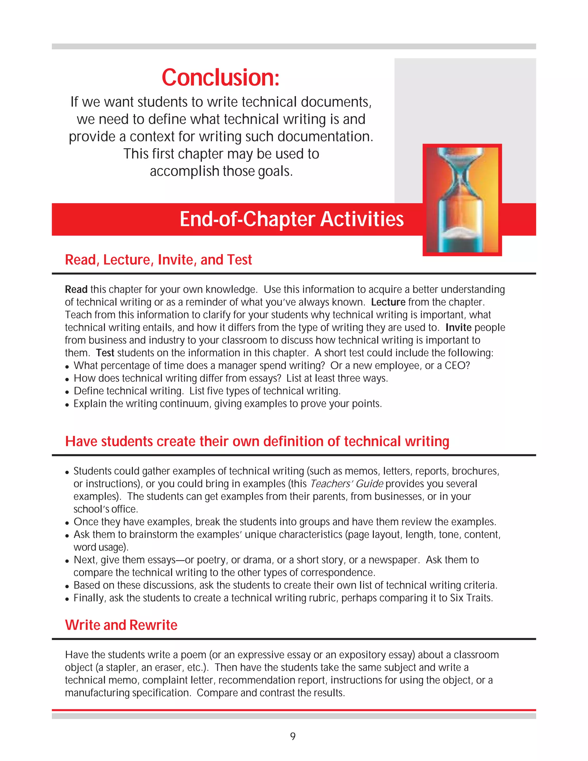 Conclusion:
If we want students to write technical documents,
we need to define what technical writing is and
provide a context for writing such documentation.
This first chapter may be used to
accomplish those goals.

End-of-Chapter Activities
Read, Lecture, Invite, and Test
Read this chapter for your own knowledge. Use this information to acquire a better understanding
of technical writing or as a reminder of what you’ve always known. Lecture from the chapter.
Teach from this information to clarify for your students why technical writing is important, what
technical writing entails, and how it differs from the type of writing they are used to. Invite people
from business and industry to your classroom to discuss how technical writing is important to
them. Test students on the information in this chapter. A short test could include the following:
! What percentage of time does a manager spend writing? Or a new employee, or a CEO?
! How does technical writing differ from essays? List at least three ways.
! Define technical writing. List five types of technical writing.
! Explain the writing continuum, giving examples to prove your points.

Have students create their own definition of technical writing
!

!
!

!

!
!

Students could gather examples of technical writing (such as memos, letters, reports, brochures,
or instructions), or you could bring in examples (this Teachers’ Guide provides you several
examples). The students can get examples from their parents, from businesses, or in your
school’s office.
Once they have examples, break the students into groups and have them review the examples.
Ask them to brainstorm the examples’ unique characteristics (page layout, length, tone, content,
word usage).
Next, give them essays—or poetry, or drama, or a short story, or a newspaper. Ask them to
compare the technical writing to the other types of correspondence.
Based on these discussions, ask the students to create their own list of technical writing criteria.
Finally, ask the students to create a technical writing rubric, perhaps comparing it to Six Traits.

Write and Rewrite
Have the students write a poem (or an expressive essay or an expository essay) about a classroom
object (a stapler, an eraser, etc.). Then have the students take the same subject and write a
technical memo, complaint letter, recommendation report, instructions for using the object, or a
manufacturing specification. Compare and contrast the results.

9

 