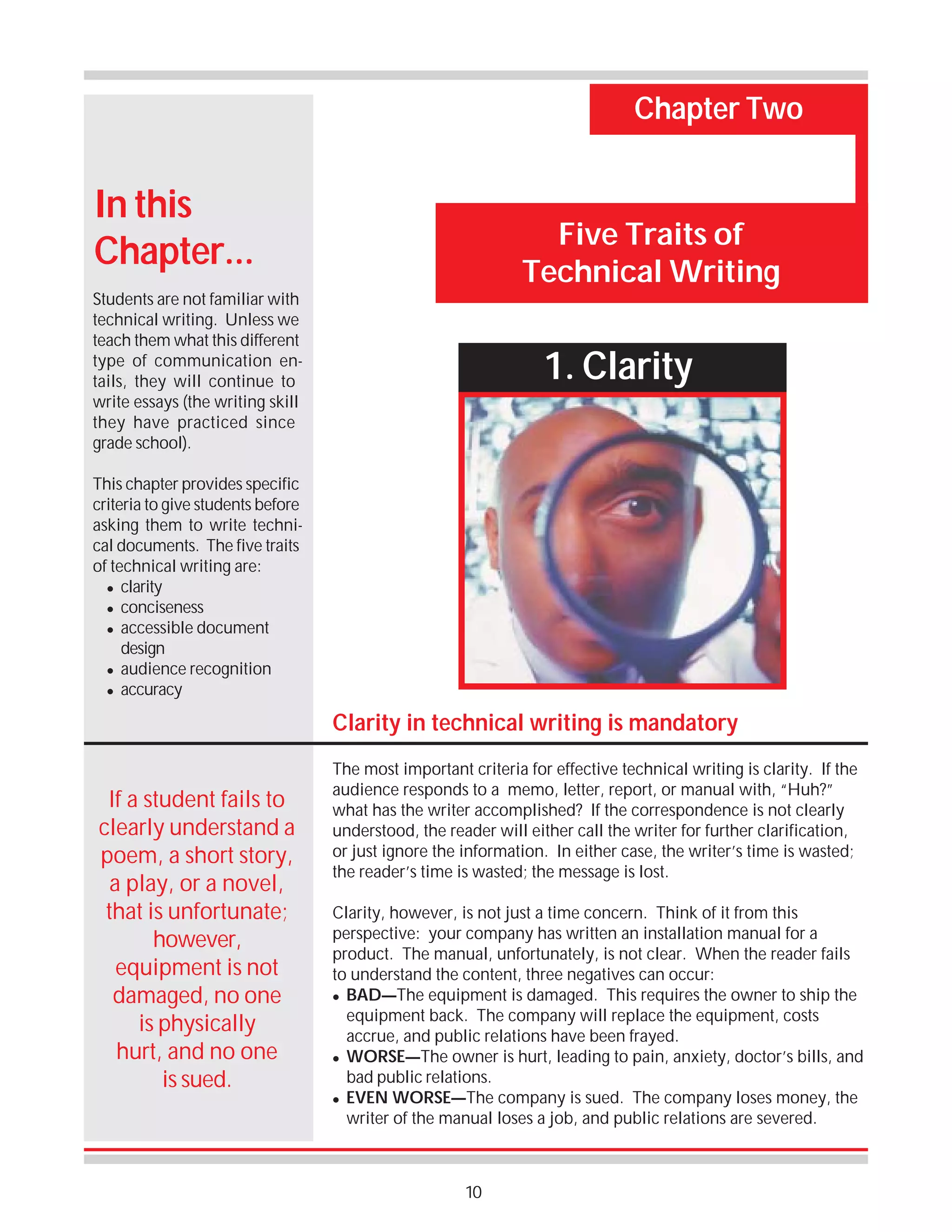 Chapter Two

In this
Chapter...

Five Traits of
Technical Writing

Students are not familiar with
technical writing. Unless we
teach them what this different
type of communication entails, they will continue to
write essays (the writing skill
they have practiced since
grade school).

1. Clarity

This chapter provides specific
criteria to give students before
asking them to write technical documents. The five traits
of technical writing are:
! clarity
! conciseness
! accessible document
design
! audience recognition
! accuracy

Clarity in technical writing is mandatory
If a student fails to
clearly understand a
poem, a short story,
a play, or a novel,
that is unfortunate;
however,
equipment is not
damaged, no one
is physically
hurt, and no one
is sued.

The most important criteria for effective technical writing is clarity. If the
audience responds to a memo, letter, report, or manual with, “Huh?”
what has the writer accomplished? If the correspondence is not clearly
understood, the reader will either call the writer for further clarification,
or just ignore the information. In either case, the writer’s time is wasted;
the reader’s time is wasted; the message is lost.
Clarity, however, is not just a time concern. Think of it from this
perspective: your company has written an installation manual for a
product. The manual, unfortunately, is not clear. When the reader fails
to understand the content, three negatives can occur:
! BAD—The equipment is damaged. This requires the owner to ship the
equipment back. The company will replace the equipment, costs
accrue, and public relations have been frayed.
! WORSE—The owner is hurt, leading to pain, anxiety, doctor’s bills, and
bad public relations.
! EVEN WORSE—The company is sued. The company loses money, the
writer of the manual loses a job, and public relations are severed.

10

 