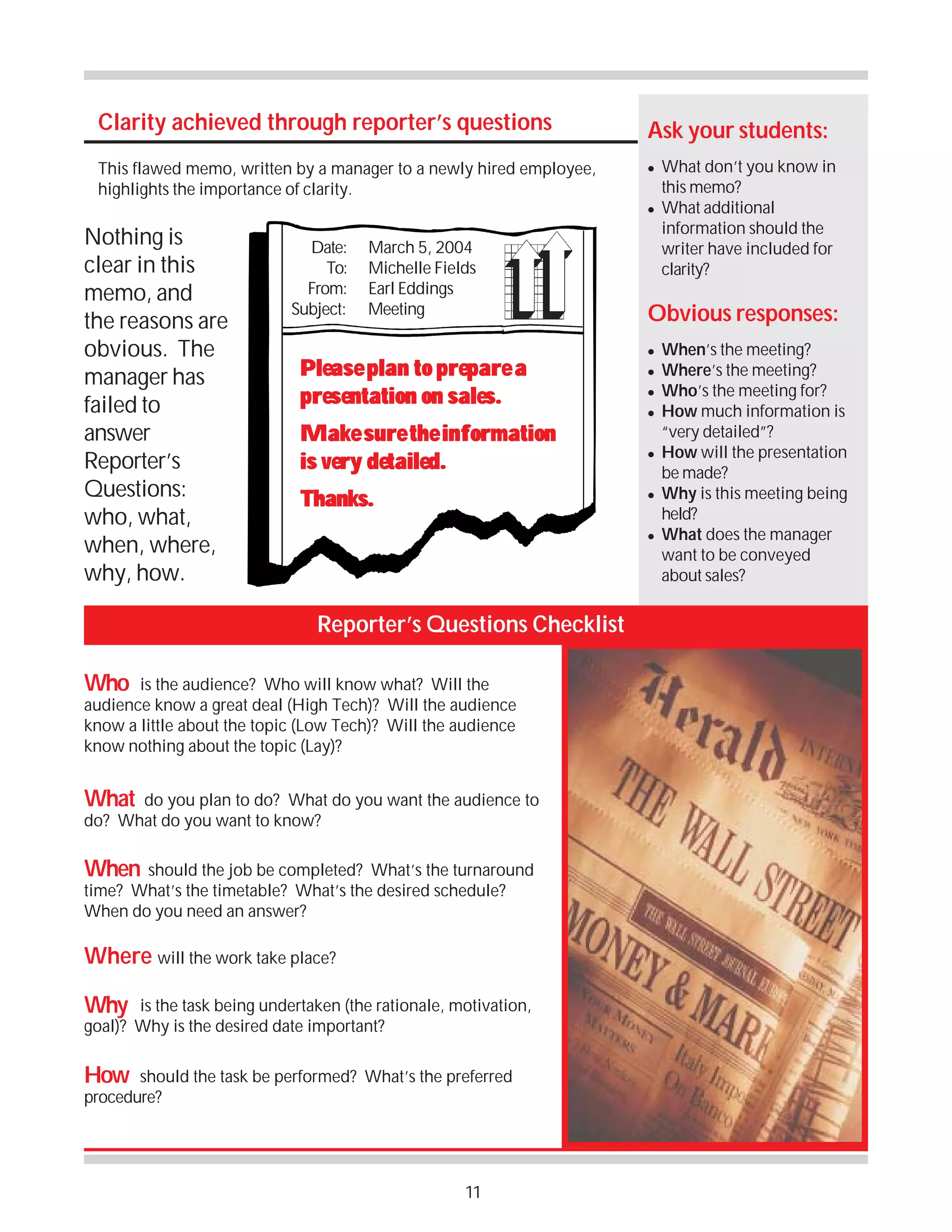 Clarity achieved through reporter’s questions
This flawed memo, written by a manager to a newly hired employee,
highlights the importance of clarity.

Ask your students:
!

!

Nothing is
clear in this
memo, and
the reasons are
obvious. The
manager has
failed to
answer
Reporter’s
Questions:
who, what,
when, where,
why, how.

Date:
To:
From:
Subject:

March 5, 2004
Michelle Fields
Earl Eddings
Meeting

Please plan to prepare a
presentation on sales.
Make sure the information
is very detailed.
Thanks.

Obvious responses:
!
!
!
!

!

!

!

Reporter’s Questions Checklist
Who

is the audience? Who will know what? Will the
audience know a great deal (High Tech)? Will the audience
know a little about the topic (Low Tech)? Will the audience
know nothing about the topic (Lay)?

What

do you plan to do? What do you want the audience to
do? What do you want to know?

When

should the job be completed? What’s the turnaround
time? What’s the timetable? What’s the desired schedule?
When do you need an answer?

Where will the work take place?
Why

is the task being undertaken (the rationale, motivation,
goal)? Why is the desired date important?

How

should the task be performed? What’s the preferred
procedure?

11

What don’t you know in
this memo?
What additional
information should the
writer have included for
clarity?

When’s the meeting?
Where’s the meeting?
Who’s the meeting for?
How much information is
“very detailed”?
How will the presentation
be made?
Why is this meeting being
held?
What does the manager
want to be conveyed
about sales?

 