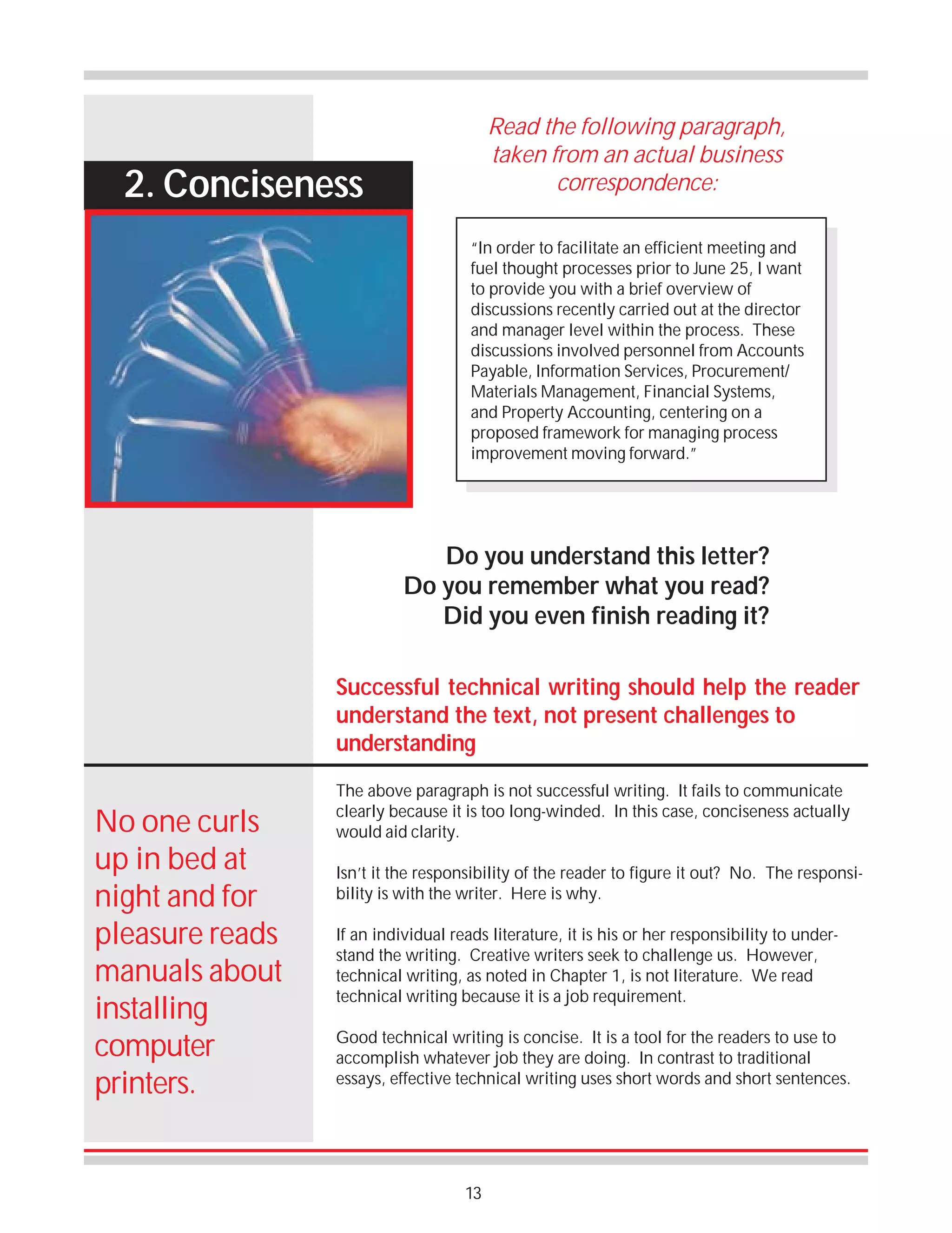 Read the following paragraph,
taken from an actual business
correspondence:

2. Conciseness

“In order to facilitate an efficient meeting and
fuel thought processes prior to June 25, I want
to provide you with a brief overview of
discussions recently carried out at the director
and manager level within the process. These
discussions involved personnel from Accounts
Payable, Information Services, Procurement/
Materials Management, Financial Systems,
and Property Accounting, centering on a
proposed framework for managing process
improvement moving forward.”

Do you understand this letter?
Do you remember what you read?
Did you even finish reading it?
Successful technical writing should help the reader
understand the text, not present challenges to
understanding

No one curls
up in bed at
night and for
pleasure reads
manuals about
installing
computer
printers.

The above paragraph is not successful writing. It fails to communicate
clearly because it is too long-winded. In this case, conciseness actually
would aid clarity.
Isn’t it the responsibility of the reader to figure it out? No. The responsibility is with the writer. Here is why.
If an individual reads literature, it is his or her responsibility to understand the writing. Creative writers seek to challenge us. However,
technical writing, as noted in Chapter 1, is not literature. We read
technical writing because it is a job requirement.
Good technical writing is concise. It is a tool for the readers to use to
accomplish whatever job they are doing. In contrast to traditional
essays, effective technical writing uses short words and short sentences.

13

 