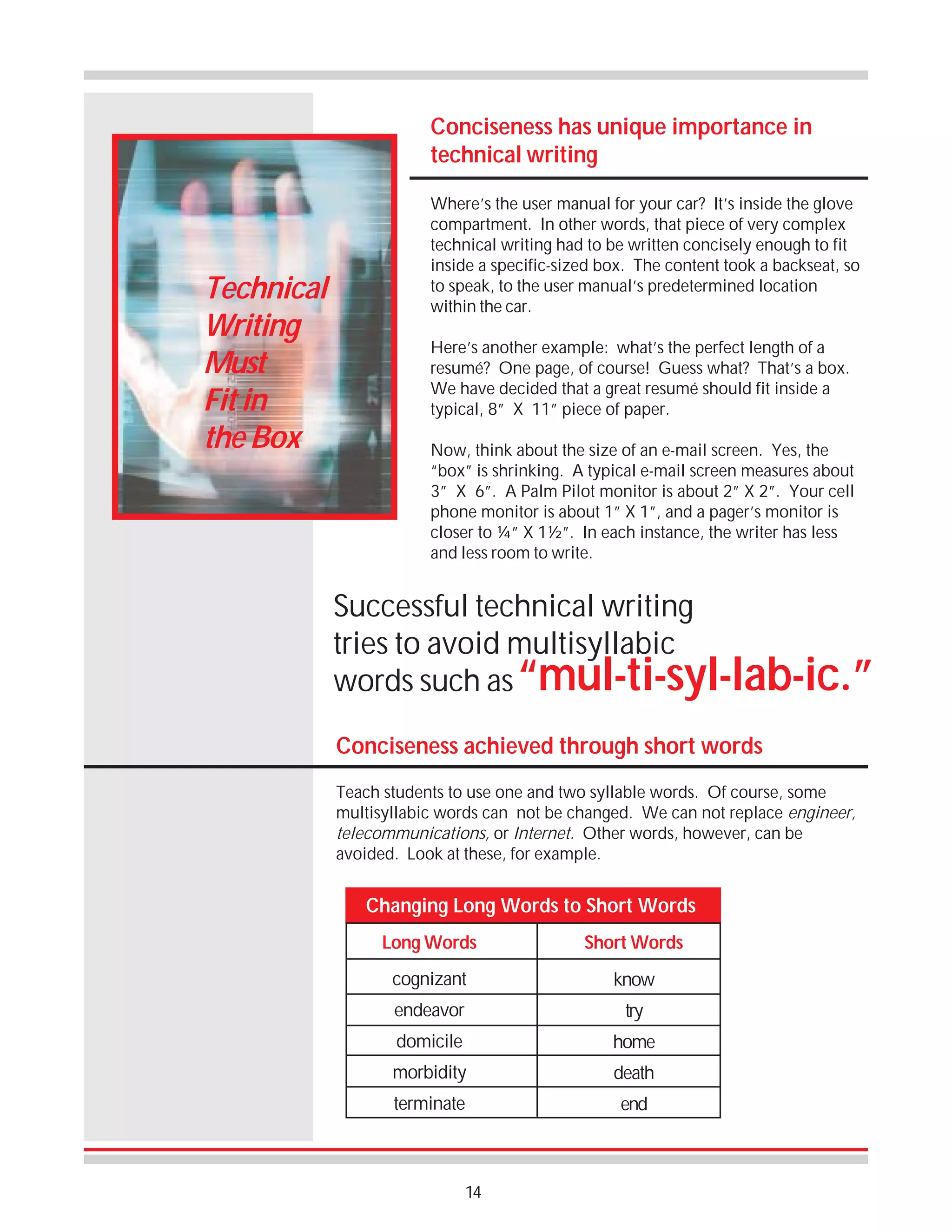 Conciseness has unique importance in
technical writing

Technical
Writing
Must
Fit in
the Box

Where’s the user manual for your car? It’s inside the glove
compartment. In other words, that piece of very complex
technical writing had to be written concisely enough to fit
inside a specific-sized box. The content took a backseat, so
to speak, to the user manual’s predetermined location
within the car.
Here’s another example: what’s the perfect length of a
resumé? One page, of course! Guess what? That’s a box.
We have decided that a great resumé should fit inside a
typical, 8” X 11” piece of paper.
Now, think about the size of an e-mail screen. Yes, the
“box” is shrinking. A typical e-mail screen measures about
3” X 6”. A Palm Pilot monitor is about 2” X 2”. Your cell
phone monitor is about 1” X 1”, and a pager’s monitor is
closer to ¼” X 1½”. In each instance, the writer has less
and less room to write.

Successful technical writing
tries to avoid multisyllabic
words such as “mul-ti-syl-lab-ic.”
Conciseness achieved through short words
Teach students to use one and two syllable words. Of course, some
multisyllabic words can not be changed. We can not replace engineer,
telecommunications, or Internet. Other words, however, can be
avoided. Look at these, for example.

Changing Long Words to Short Words
Long Words

Short Words

cognizant

know

endeavor

try

domicile

home

morbidity

death

terminate

end

14

 