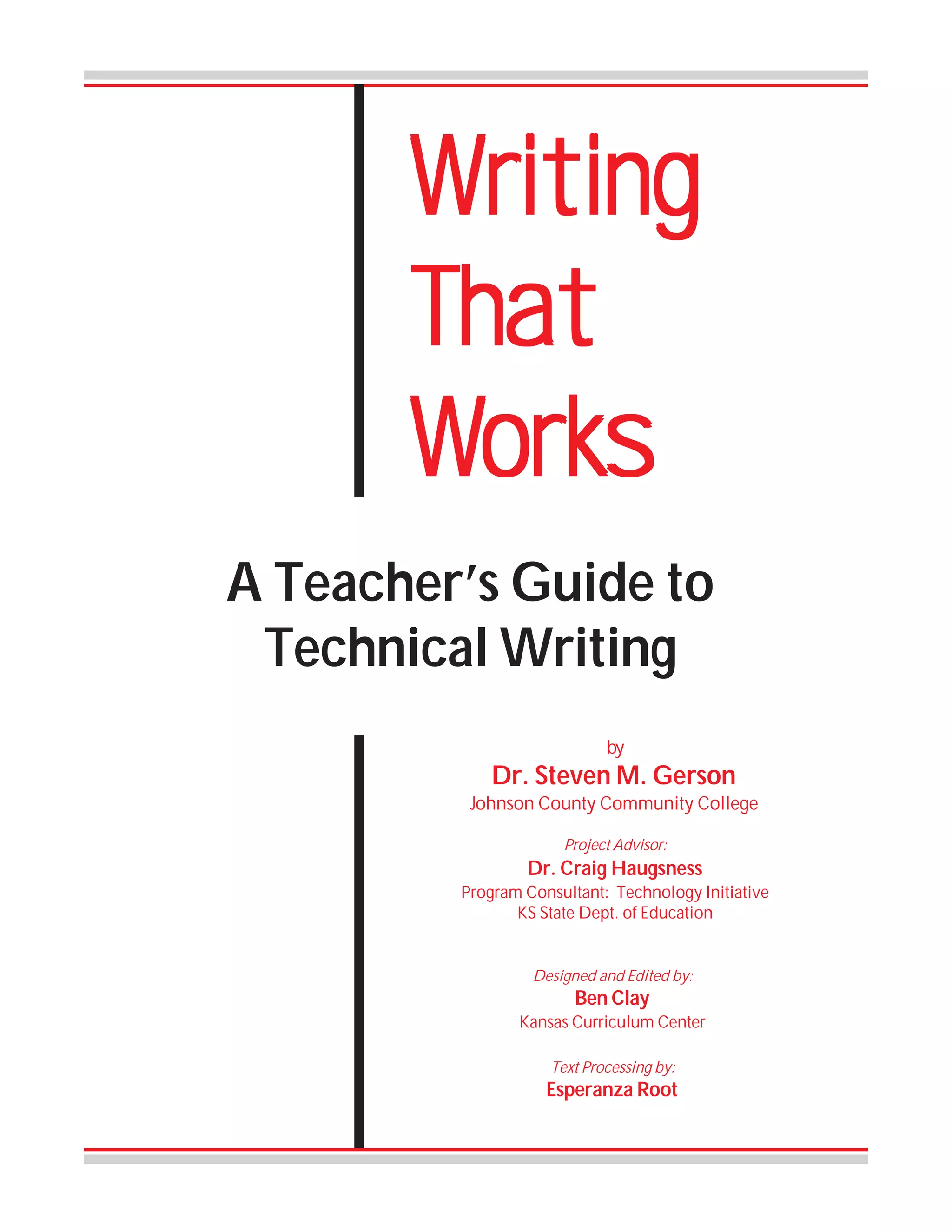 Writing
That
Works
Works
A Teacher’s Guide to
Technical Writing
by

Dr. Steven M. Gerson
Johnson County Community College
Project Advisor:

Dr. Craig Haugsness
Program Consultant: Technology Initiative
KS State Dept. of Education

Designed and Edited by:

Ben Clay
Kansas Curriculum Center
Text Processing by:

Esperanza Root

 