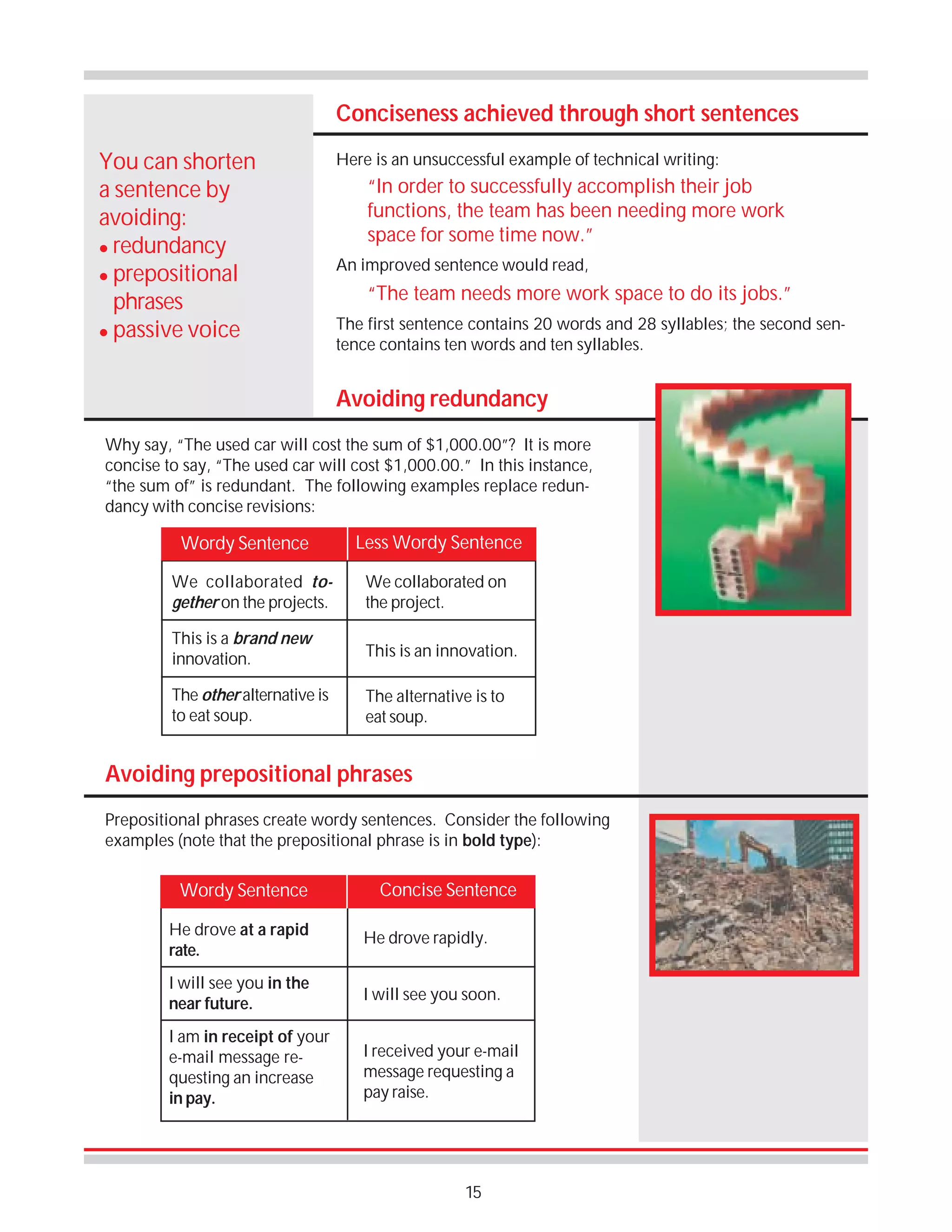 Conciseness achieved through short sentences
You can shorten
a sentence by
avoiding:
! redundancy
! prepositional
phrases
! passive voice

Here is an unsuccessful example of technical writing:

“In order to successfully accomplish their job
functions, the team has been needing more work
space for some time now.”
An improved sentence would read,

“The team needs more work space to do its jobs.”
The first sentence contains 20 words and 28 syllables; the second sentence contains ten words and ten syllables.

Avoiding redundancy
Why say, “The used car will cost the sum of $1,000.00”? It is more
concise to say, “The used car will cost $1,000.00.” In this instance,
“the sum of” is redundant. The following examples replace redundancy with concise revisions:

Wordy Sentence

Less Wordy Sentence

We collaborated together on the projects.

We collaborated on
the project.

This is a brand new
innovation.

This is an innovation.

The other alternative is
to eat soup.

The alternative is to
eat soup.

Avoiding prepositional phrases
Prepositional phrases create wordy sentences. Consider the following
examples (note that the prepositional phrase is in bold type):

Wordy Sentence

Concise Sentence

He drove at a rapid
rate.

He drove rapidly.

I will see you in the
near future.

I will see you soon.

I am in receipt of your
e-mail message requesting an increase
in pay.

I received your e-mail
message requesting a
pay raise.

15

 
