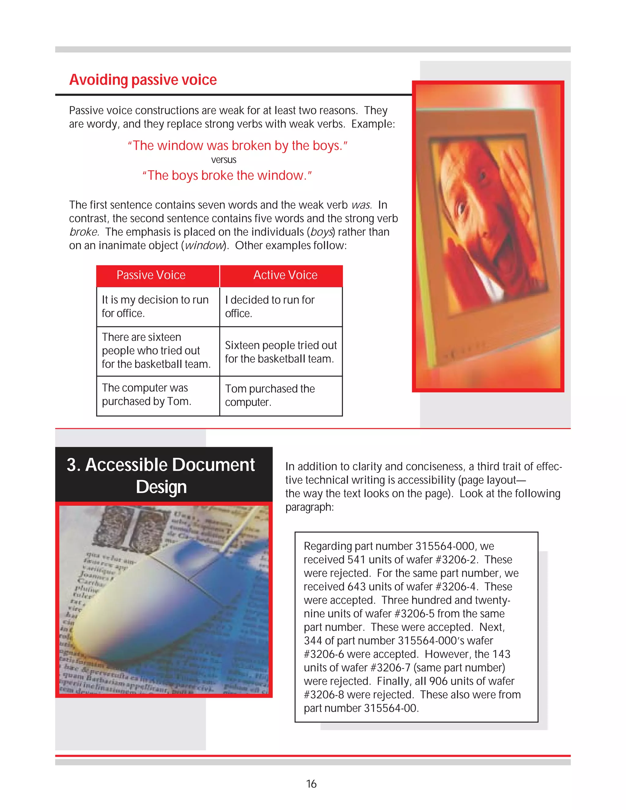 Avoiding passive voice
Passive voice constructions are weak for at least two reasons. They
are wordy, and they replace strong verbs with weak verbs. Example:

“The window was broken by the boys.”
versus

“The boys broke the window.”
The first sentence contains seven words and the weak verb was. In
contrast, the second sentence contains five words and the strong verb
broke. The emphasis is placed on the individuals (boys) rather than
on an inanimate object (window). Other examples follow:

Passive Voice

Active Voice

It is my decision to run
for office.

I decided to run for
office.

There are sixteen
people who tried out
for the basketball team.

Sixteen people tried out
for the basketball team.

The computer was
purchased by Tom.

Tom purchased the
computer.

3. Accessible Document
Design

In addition to clarity and conciseness, a third trait of effective technical writing is accessibility (page layout—
the way the text looks on the page). Look at the following
paragraph:
Regarding part number 315564-000, we
received 541 units of wafer #3206-2. These
were rejected. For the same part number, we
received 643 units of wafer #3206-4. These
were accepted. Three hundred and twentynine units of wafer #3206-5 from the same
part number. These were accepted. Next,
344 of part number 315564-000’s wafer
#3206-6 were accepted. However, the 143
units of wafer #3206-7 (same part number)
were rejected. Finally, all 906 units of wafer
#3206-8 were rejected. These also were from
part number 315564-00.

16

 