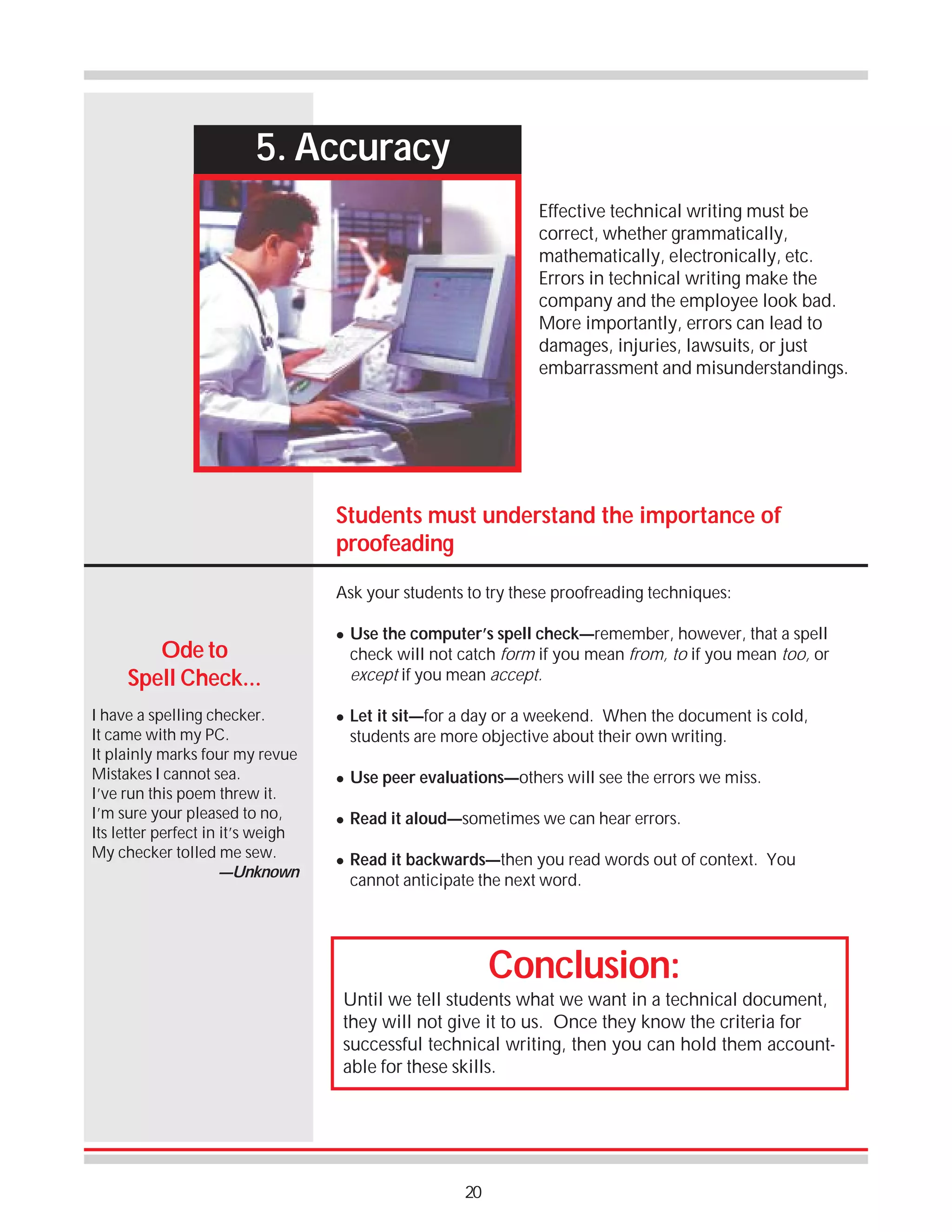 5. Accuracy
Effective technical writing must be
correct, whether grammatically,
mathematically, electronically, etc.
Errors in technical writing make the
company and the employee look bad.
More importantly, errors can lead to
damages, injuries, lawsuits, or just
embarrassment and misunderstandings.

Students must understand the importance of
proofeading
Ask your students to try these proofreading techniques:

Ode to
Spell Check...
I have a spelling checker.
It came with my PC.
It plainly marks four my revue
Mistakes I cannot sea.
I’ve run this poem threw it.
I’m sure your pleased to no,
Its letter perfect in it’s weigh
My checker tolled me sew.
—Unknown

!

!

Use the computer’s spell check—remember, however, that a spell
check will not catch form if you mean from, to if you mean too, or
except if you mean accept.
Let it sit—for a day or a weekend. When the document is cold,
students are more objective about their own writing.

!

Use peer evaluations—others will see the errors we miss.

!

Read it aloud—sometimes we can hear errors.

!

Read it backwards—then you read words out of context. You
cannot anticipate the next word.

Conclusion:
Until we tell students what we want in a technical document,
they will not give it to us. Once they know the criteria for
successful technical writing, then you can hold them accountable for these skills.

20

 