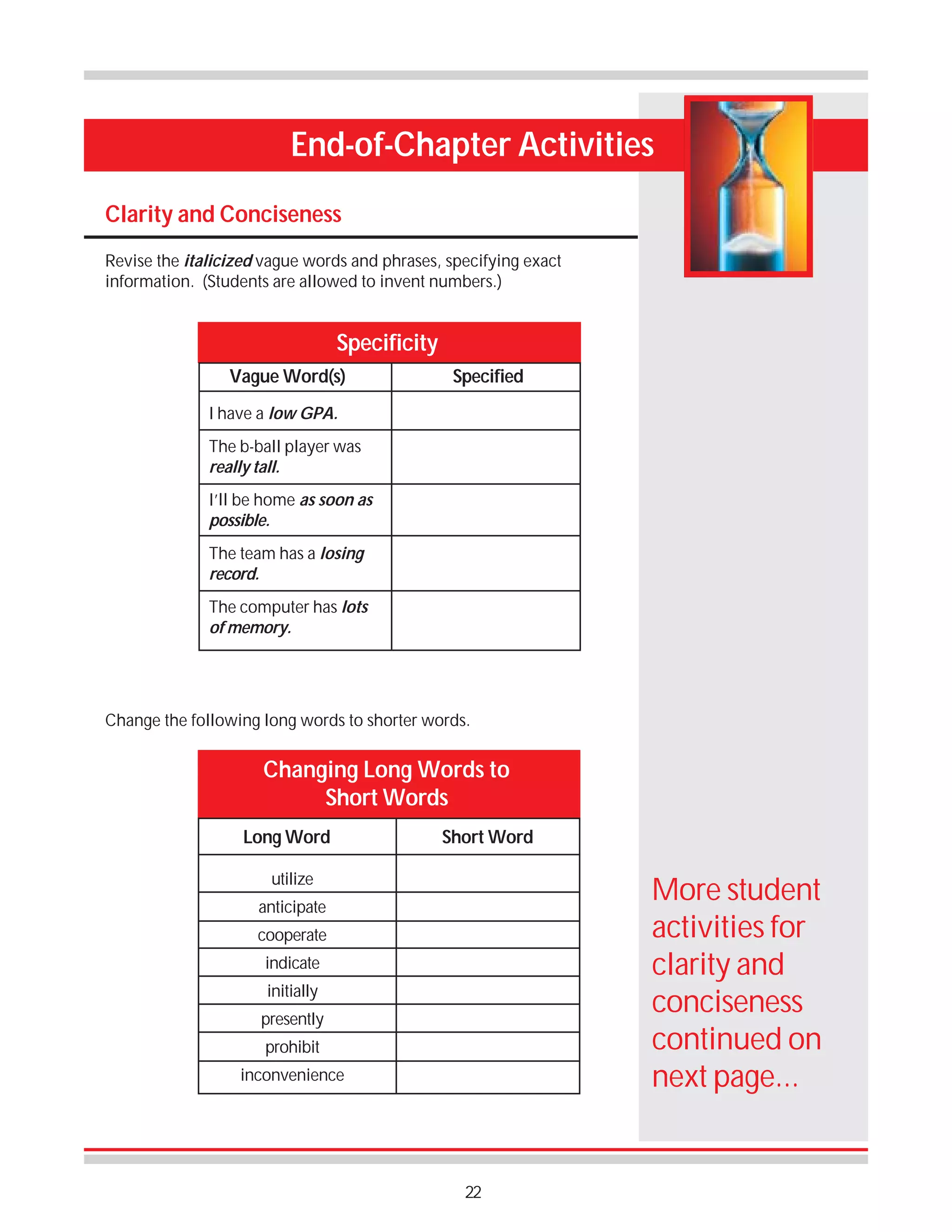 End-of-Chapter Activities
Clarity and Conciseness
Revise the italicized vague words and phrases, specifying exact
information. (Students are allowed to invent numbers.)

Specificity
Vague Word(s)

Specified

I have a low GPA.
The b-ball player was
really tall.
I’ll be home as soon as
possible.
The team has a losing
record.
The computer has lots
of memory.

Change the following long words to shorter words.

Changing Long Words to
Short Words
Long Word

Short Word

utilize

More student
activities for
clarity and
conciseness
continued on
next page...

anticipate
cooperate
indicate
initially
presently
prohibit
inconvenience

22

 