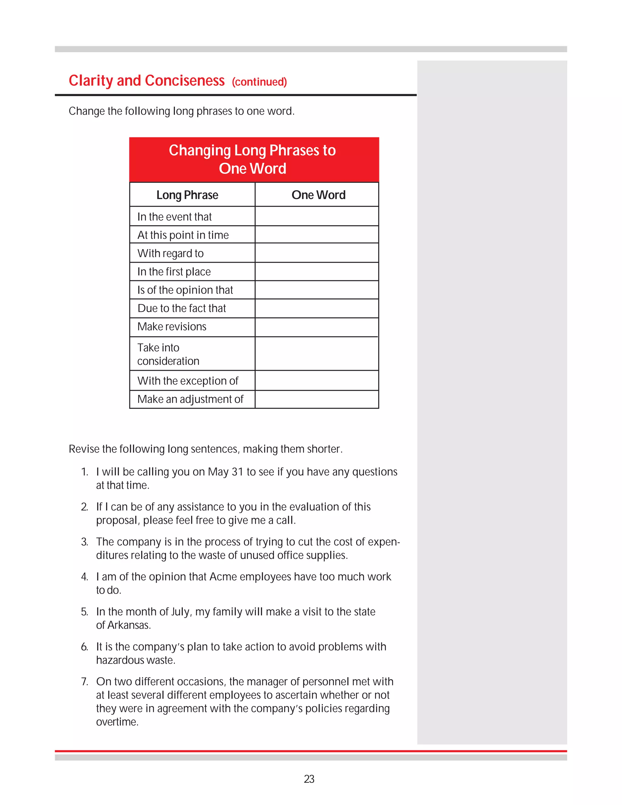 Clarity and Conciseness

(continued)

Change the following long phrases to one word.

Changing Long Phrases to
One Word
Long Phrase

One Word

In the event that
At this point in time
With regard to
In the first place
Is of the opinion that
Due to the fact that
Make revisions
Take into
consideration
With the exception of
Make an adjustment of

Revise the following long sentences, making them shorter.
1. I will be calling you on May 31 to see if you have any questions
at that time.
2. If I can be of any assistance to you in the evaluation of this
proposal, please feel free to give me a call.
3. The company is in the process of trying to cut the cost of expenditures relating to the waste of unused office supplies.
4. I am of the opinion that Acme employees have too much work
to do.
5. In the month of July, my family will make a visit to the state
of Arkansas.
6. It is the company’s plan to take action to avoid problems with
hazardous waste.
7. On two different occasions, the manager of personnel met with
at least several different employees to ascertain whether or not
they were in agreement with the company’s policies regarding
overtime.

23

 