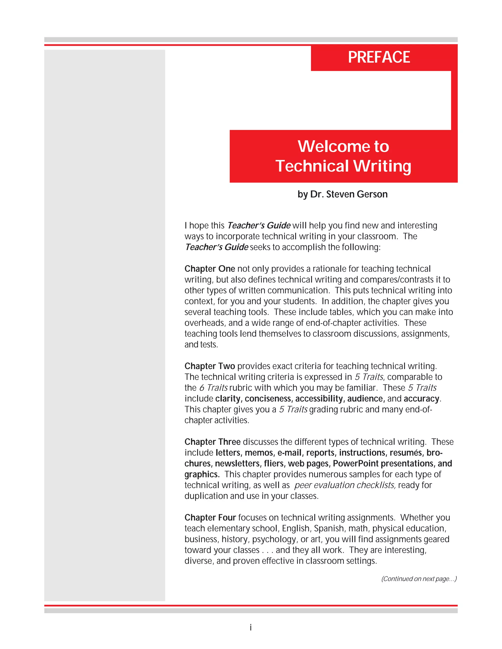 PREFACE

Welcome to
Technical Writing
by Dr. Steven Gerson
I hope this Teacher’s Guide will help you find new and interesting
ways to incorporate technical writing in your classroom. The
Teacher’s Guide seeks to accomplish the following:
Chapter One not only provides a rationale for teaching technical
writing, but also defines technical writing and compares/contrasts it to
other types of written communication. This puts technical writing into
context, for you and your students. In addition, the chapter gives you
several teaching tools. These include tables, which you can make into
overheads, and a wide range of end-of-chapter activities. These
teaching tools lend themselves to classroom discussions, assignments,
and tests.
Chapter Two provides exact criteria for teaching technical writing.
The technical writing criteria is expressed in 5 Traits, comparable to
the 6 Traits rubric with which you may be familiar. These 5 Traits
include clarity, conciseness, accessibility, audience, and accuracy.
This chapter gives you a 5 Traits grading rubric and many end-ofchapter activities.
Chapter Three discusses the different types of technical writing. These
include letters, memos, e-mail, reports, instructions, resumés, brochures, newsletters, fliers, web pages, PowerPoint presentations, and
graphics. This chapter provides numerous samples for each type of
technical writing, as well as peer evaluation checklists, ready for
duplication and use in your classes.
Chapter Four focuses on technical writing assignments. Whether you
teach elementary school, English, Spanish, math, physical education,
business, history, psychology, or art, you will find assignments geared
toward your classes . . . and they all work. They are interesting,
diverse, and proven effective in classroom settings.
(Continued on next page…)

i

 