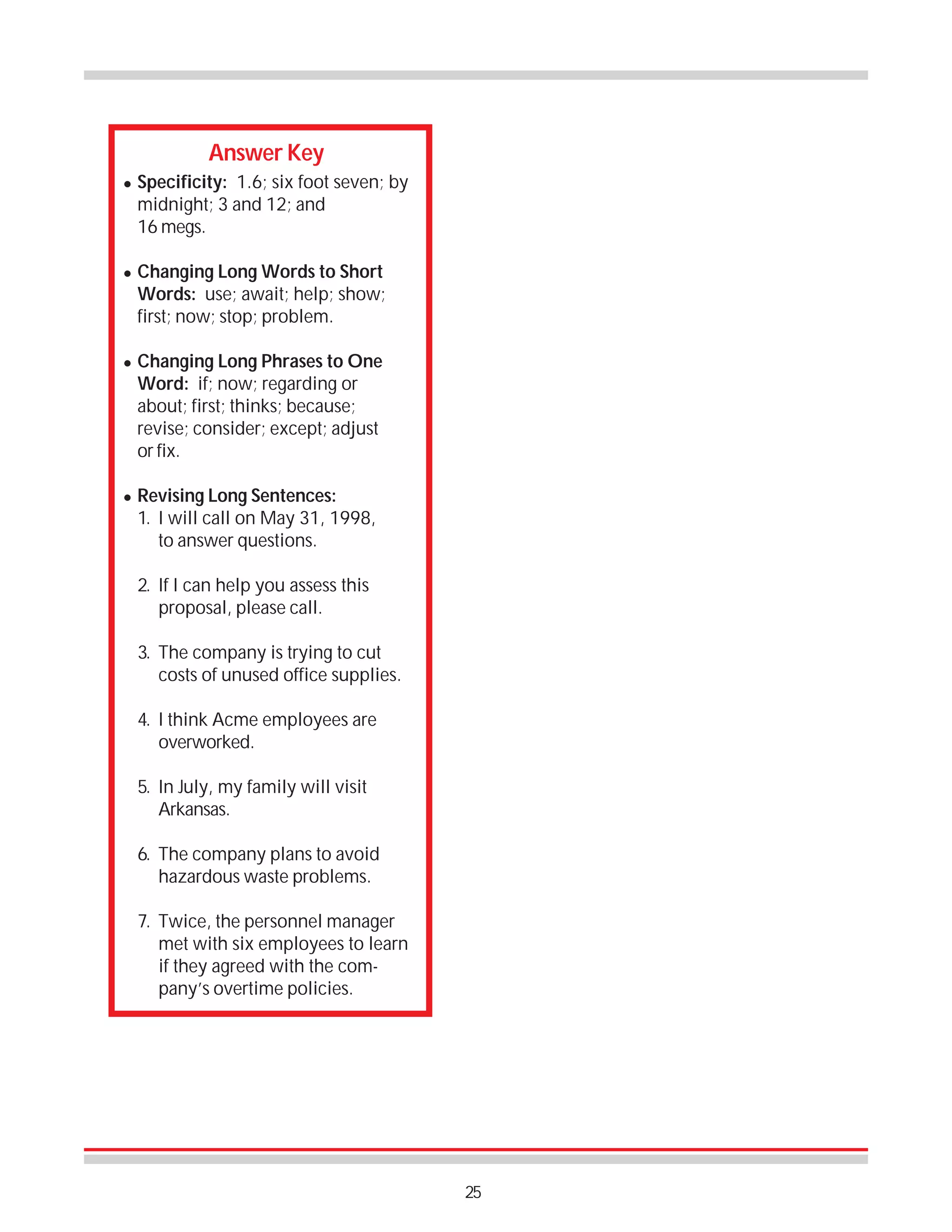 Answer Key
!

!

!

!

Specificity: 1.6; six foot seven; by
midnight; 3 and 12; and
16 megs.
Changing Long Words to Short
Words: use; await; help; show;
first; now; stop; problem.
Changing Long Phrases to One
Word: if; now; regarding or
about; first; thinks; because;
revise; consider; except; adjust
or fix.
Revising Long Sentences:
1. I will call on May 31, 1998,
to answer questions.
2. If I can help you assess this
proposal, please call.
3. The company is trying to cut
costs of unused office supplies.
4. I think Acme employees are
overworked.
5. In July, my family will visit
Arkansas.
6. The company plans to avoid
hazardous waste problems.
7. Twice, the personnel manager
met with six employees to learn
if they agreed with the company’s overtime policies.

25

 