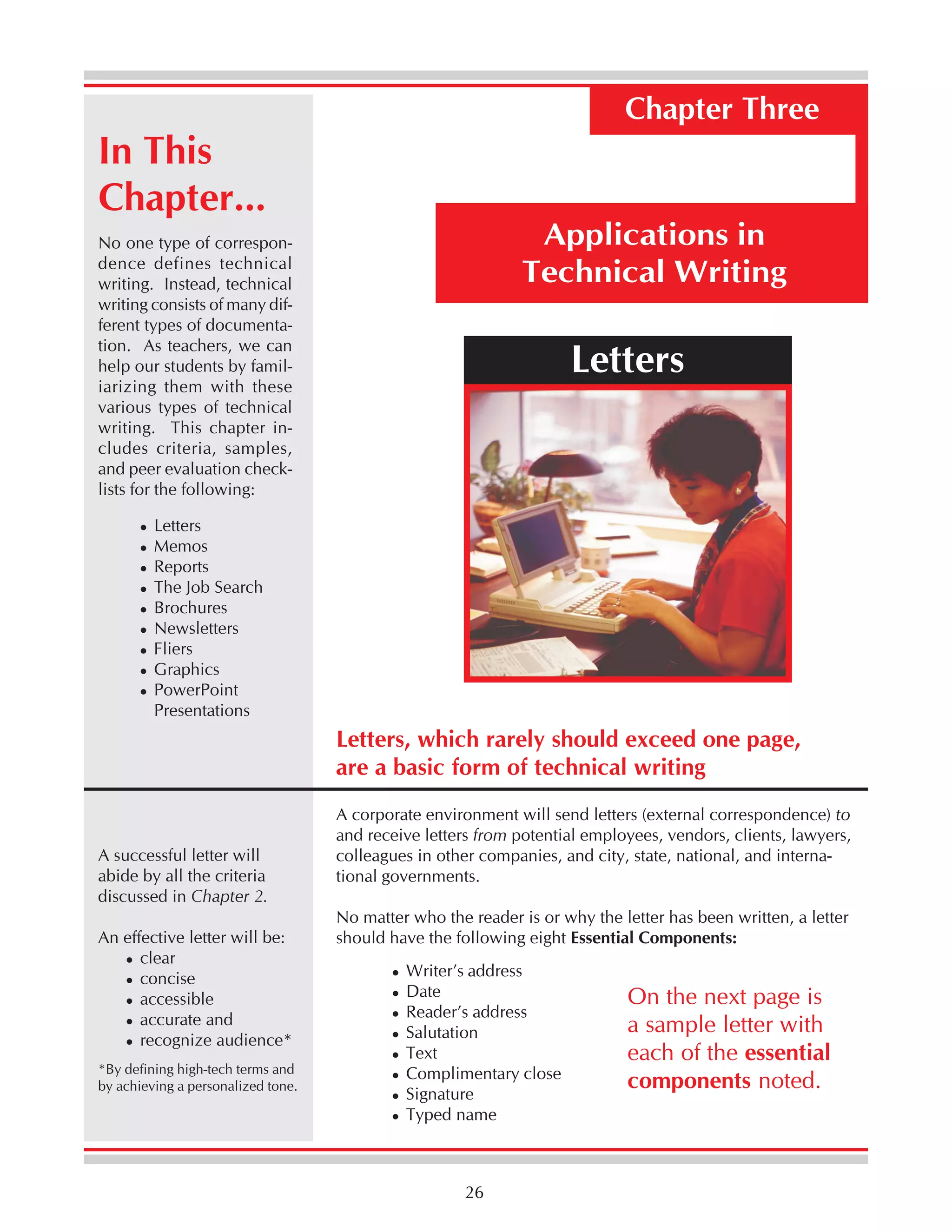 Chapter Three

In This
Chapter...

Applications in
Technical Writing

No one type of correspondence defines technical
writing. Instead, technical
writing consists of many different types of documentation. As teachers, we can
help our students by familiarizing them with these
various types of technical
writing. This chapter includes criteria, samples,
and peer evaluation checklists for the following:

Letters

Letters
Memos
Reports
The Job Search
Brochures
Newsletters
Fliers
Graphics
PowerPoint
Presentations

Letters, which rarely should exceed one page,
are a basic form of technical writing

A successful letter will
abide by all the criteria
discussed in Chapter 2.
An effective letter will be:
clear
concise
accessible
accurate and
recognize audience*
*By defining high-tech terms and
by achieving a personalized tone.

A corporate environment will send letters (external correspondence) to
and receive letters from potential employees, vendors, clients, lawyers,
colleagues in other companies, and city, state, national, and international governments.
No matter who the reader is or why the letter has been written, a letter
should have the following eight Essential Components:
Writer’s address
Date
Reader’s address
Salutation
Text
Complimentary close
Signature
Typed name

26

On the next page is
a sample letter with
each of the essential
components noted.

 